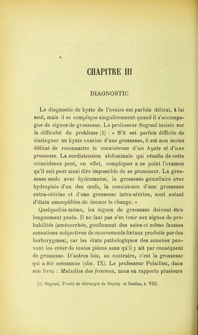 DIAGNOSTIC Le diagnostic de kyste de l’ovaire est parfois délicat, à lui seul, mais il se complique singulièrement quand il s’accompa- gne de signes de grossesse. Le professeur Segond insiste sur la difficulté du problème (1) : « S’il est parfois difficile de distinguer un kyste ovarien d’une grossesse, il est non moins délicat de reconnaître la coexistence d'un kyste et d'une grossesse. La surdistension abdominale qui résulte de cette coïncidence peut, en efiet, compliquer à ce point l’examen qu’il soit pour ainsi dire impossible de se prononcer. La gros- sesse seule avec hydramnios, la grossesse gémellaire avec hydropisie d’un des œufs, la coexistence d’une grossesse extra-utérine et d’une grossesse intra-utérine, sont autant d’états susceptibles de donner le change. » Quelquefois même, les signes de grossesse doivent être longuement pesés. Il ne faut pas s’en tenir aux signes de pro- babilités (aménorrhée, gonflement des seins et même fausses sensations subjectives de mouvements fœtaux produits par des borborygmes), car les états pathologiques des annexes peu- vent les créer de toutes pièces sans qu’il y ait par conséquent de grossesse. D’autres fois, au contraire, c’est la grossesse qui a été méconnue (obs. IX). Le professeur Polaillon, dans son livre : Maladies des femmes, nous en rapporte plusieurs (1) Segond, Traité de chirurgie de Duplay et Reclus, t. VIII.