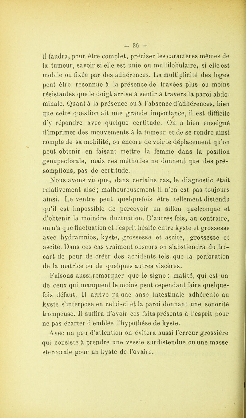 il faudra, pour être complet, préciser les caractères mêmes de la tumeur, savoir si elle est unie ou multilobulaire, si elle est mobile ou fixée par des adhérences. La multiplicité des loges peut être reconnue à la présence de travées plus ou moins résistantes que le doigt arrive à sentir à travers la paroi abdo- minale. Quanta la présence ou à l’absence d’adhérences, bien que cette question ait une grande importance, il est difficile d’y répondre avec quelque certitude. On a bien enseigné d’imprimer des mouvements à la tumeur et de se rendre ainsi compte de sa mobilité, ou encore de voirie déplacement qu’on peut obtenir en faisant mettre la femme dans la position genupectorale, mais ces méthodes ne donnent que des pré- somptions, pas de certitude. Nous avons vu que, dans certains cas, le diagnostic était relativement aisé; malheureusement il n’en est pas toujours ainsi. Le ventre peut quelquefois être tellement distendu qu’il est impossible de percevoir un sillon quelconque et d’obtenir la moindre fluctuation. D’autres fois, au contraire, on n’a que fluctuation et l’esprit hésite entre kyste et grossesse avec hydramnios, kyste, grossesse et ascite, grossesse et ascite. Dans ces cas vraiment obscurs on s’abstiendra du tro- cart de peur de créer des accidents tels que la perforation de la matrice ou de quelques autres viscères. Faisons ausshremarquer que le signe : matité, qui est un de ceux qui manquent le moins peut cependant faire quelque- fois défaut. Il arrive qu’une anse intestinale adhérente au kyste s’interpose en celui-ci et la paroi donnant une sonorité trompeuse. Il suffira d’avoir ces faits présents à l’esprit pour ne pas écarter d’emblée l’hypothèse de kyste. Avec un peu d’attention on évitera aussi l’erreur grossière qui consiste à prendre une vessie surdistendue ou une masse stercorale pour un kyste de l’ovaire.