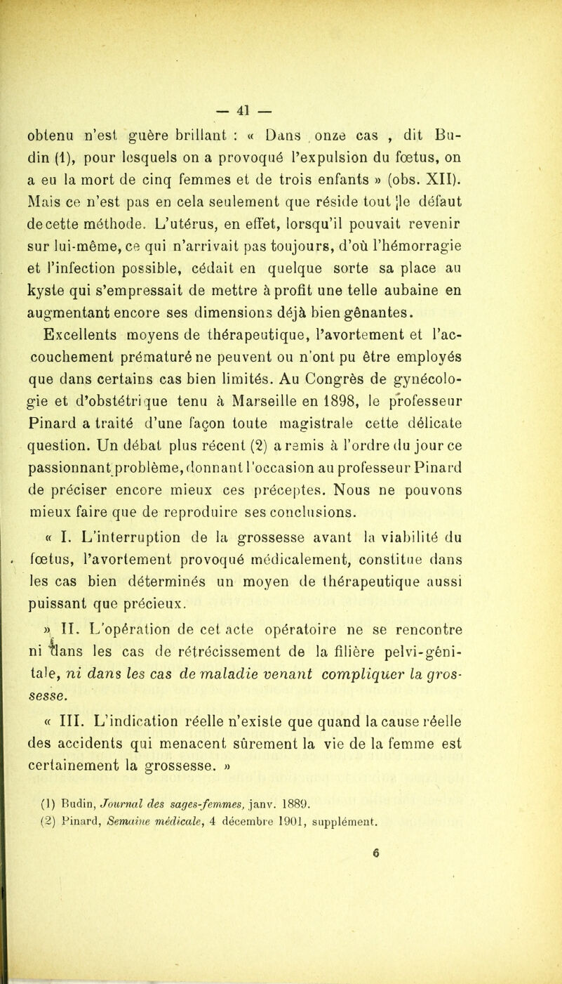 obtenu n’est guère brillant : « Dans onze cas , dit Bu- din (1), pour lesquels on a provoqué l’expulsion du foetus, on a eu la mort de cinq femmes et de trois enfants » (obs. XII). Mais ce n’est pas en cela seulement que réside tout jle défaut de cette méthode. L’utérus, en effet, lorsqu’il pouvait revenir sur lui-même, ce qui n’arrivait pas toujours, d’où l’hémorragie et l’infection possible, cédait en quelque sorte sa place au kyste qui s’empressait de mettre à profit une telle aubaine en augmentant encore ses dimensions déjà bien gênantes. Excellents moyens de thérapeutique, l’avortement et l’ac- couchement prématuré ne peuvent ou n’ont pu être employés que dans certains cas bien limités. Au Congrès de gynécolo- gie et d’obstétrique tenu à Marseille en 1898, le professeur Pinard a traité d’une façon toute magistrale cette délicate question. Un débat plus récent (2) a remis à l’ordre du jour ce passionnant problème, donnant l’occasion au professeur Pinard de préciser encore mieux ces préceptes. Nous ne pouvons mieux faire que de reproduire ses conclusions. « I. L’interruption de la grossesse avant la viabilité du - fœtus, l’avortement provoqué médicalement, constitue dans les cas bien déterminés un moyen de thérapeutique aussi puissant que précieux. » II. L/opération de cet acte opératoire ne se rencontre ni tlans les cas de rétrécissement de la filière pelvi-gêni- tale, ni dans les cas de maladie venant compliquer' la gr'os- sesse. « III. L’indication réelle n’existe que quand la cause réelle des accidents qui menacent sûrement la vie de la femme est certainement la grossesse. » (1) Biidin, Journal des sages-femmes, janv. 1889. (2) Pinard, Semaine médicale, 4 décembre 1901, supplément. 6