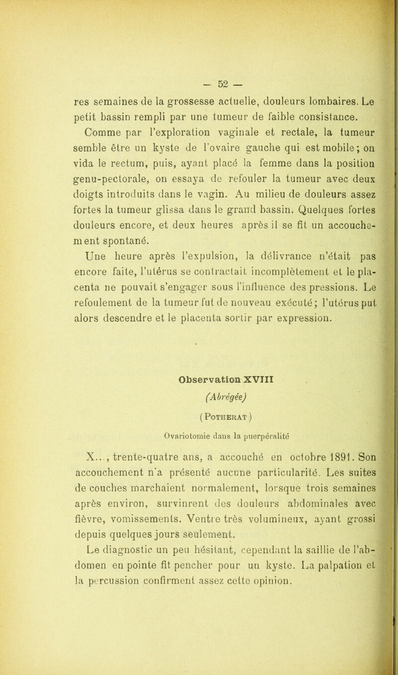 res semaines de la grossesse actuelie, douleurs lombaires. Le petit bassin rempli par une tumeur de faible consistance. Comme par l’exploration vaginale et rectale, la tumeur semble être un kyste de l’ovaire gauche qui est mobile; on vida le rectum, puis, ayant placé la femme dans la position genu-pectorale, on essaya de refouler la tumeur avec deux doigts introduits dans le vagin. Au milieu de douleurs assez fortes la tumeur glissa dans le grand bassin. Quelques fortes douleurs encore, et deux heures après il se fit un accouche- ment spontané. Une heure après l’expulsion, la délivrance n’était pas encore faite, l’utérus se contractait incomplètement et le pla- centa ne pouvait s’engager sous l’influence des pressions. Le refoulement de la tumeur fut de nouveau exécuté; l’utérus put alors descendre et le placenta sortir par expression. Observation XVIII (Abrégée) ( POTHERAT) Ovariotomie dans la puerpéralité X..., trente-quatre ans, a accouché en octobre 1891. Son accouchement n’a présenté aucune particularité. Les suites de couches marchaient normalement, lorsque trois semaines après environ, survinrent des douleurs abdominales avec fièvre, vomissements. Ventre très volumineux, ayant grossi depuis quelques jours seulement. Le diagnostic un peu hésitant, cependant la saillie de l’ab- domen en pointe fit pencher pour un kyste. La palpation et la percussion confirment assez cette opinion.