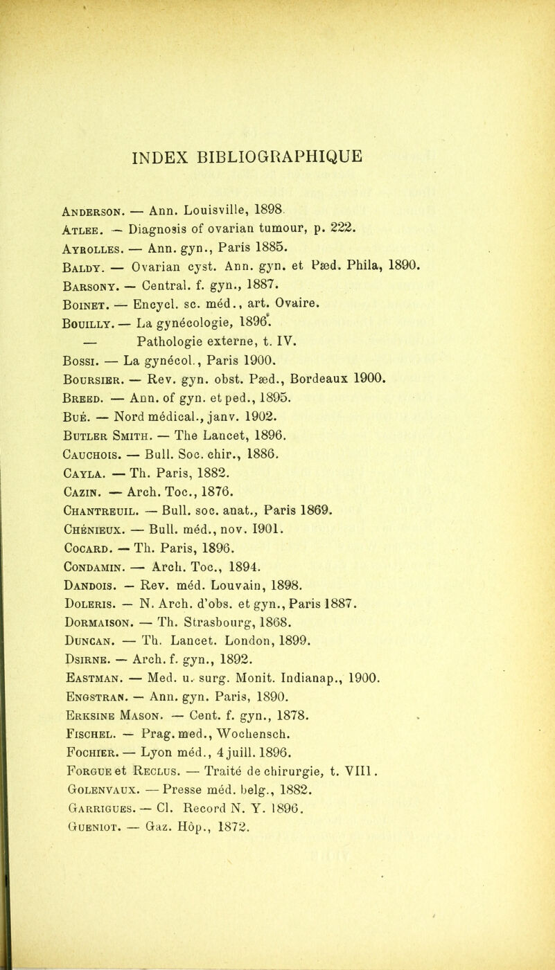 INDEX BIBLIOGRAPHIQUE Anderson. — Ann. Louisville, 1898. àtlee. — Diagnosis of ovarian tumour, p. 222. Ayrolles. — Ann. gyn., Paris 1885. Baldy. — Ovarian cyst. Ann. gyn. et Pæd. Phila, 1890. Barsony. — Central, f. gyn*, 1887. Boinet. — Encycl. sc. méd., art. Ovaire. Bouilly.— La gynécologie, 1896. — Pathologie externe, t. IV. Bossi. — La gynécol., Paris 1900. Boursier. — Rev. gyn. obst. Pæd., Bordeaux 1900. Breed. — Ann. of gyn. et ped., 1895. Bué. — Nord médical., janv. 1902. Butler Smith. — The Lancet, 1896. Cauchois. — Bull. Soc. chir., 1886. Cayla. — Th. Paris, 1882. Cazin. —Arch. Toc., 1876. Chantreuil. — Bull. soc. anat., Paris 1869. Chénieux. — Bull, méd., nov. 1901. Cocard. — Th. Paris, 1896. Condamin. — Arch. Toc., 1894. Dandois. — Rev. méd. Louvain, 1898. Doleris. — N. Arch. d’obs. et gyn., Paris 1887. Dormaison. — Th. Strasbourg, 1868. Duncan. — Th. Lancet. London, 1899. Dsirne. — Arch. f. gyn., 1892. Eastman. — Med. u. surg. Monit. Indianap., 1900. Engstran. — Ann. gyn. Paris, 1890. Erksine Mason. — Cent. f. gyn., 1878. Fischel. — Prag. med., Wochensch. Fochier. — Lyon méd., 4juill. 1896. FoRGUEet Reclus. — Traité de chirurgie, t. VIII. Golenvaux. —Presse méd. belg., 1882. Garrigues. — Cl. Record N. Y. 1896. Gueniot. — Gaz. Hôp., 1872.