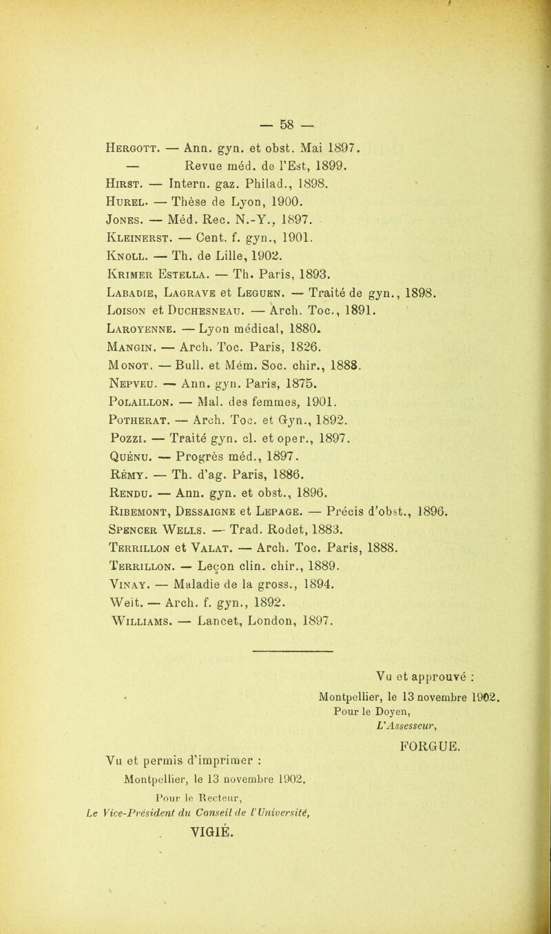 Hergott. — Arm. gyn. et obst. Mai 1897. — Revue méd. de l’Est, 1899. Hirst. — Intern. gaz. Philad., 1898. Hurel. — Thèse de Lyon, 1900. Jones. — Méd. Rec. N.-Y., 1897. Kleinerst. — Cent. f. gyn., 1901. Knoll. — Th. de Lille, 1902. Krimer Estella. — Th. Paris, 1893. Labadie, Lagrave et Leguen. — Traité de gyn., 1898. Loison et Duchesneau. —Arch. Toc., 1891. Laroyenne. — Lyon médical, 1880. Mangin. — Arch. Toc. Paris, 1826. Monot. —Bull, et Mém. Soc. chir., 1888. Nepveu. — Ann. gyn. Paris, 1875. Polaillon. — Mal. des femmes, 1901. Potherat. — Arch. Toc. et Gyn., 1892. Pozzi. — Traité gyn. cl. et oper., 1897. Quénu. — Progrès méd., 1897. Rémy. — Th. d’ag. Paris, 1886. Rendu. — Ann. gyn. et obst., 1896. Ribemont, Dessaigne et Lepage. — Précis d’obst., 1896. Spencer Wells. — Trad. Rodet, 1883. Terrillon et Valat. — Arch. Toc. Paris, 1888. Terrillon. — Leçon clin, chir., 1889. Vinay. — Maladie de la gross., 1894. Weit. — Arch. f. gyn., 1892. Williams. — Lancet, London, 1897. Vu et approuvé : • Montpellier, le 13 novembre 1902. Pour le Doyen, L'Assesseur, FORGUE. Vu et permis d’imprimer : Montpellier, le 13 novembre 1902. Pour le Recteur, Le Vice-Président du Conseil de V Université, VIGIE.