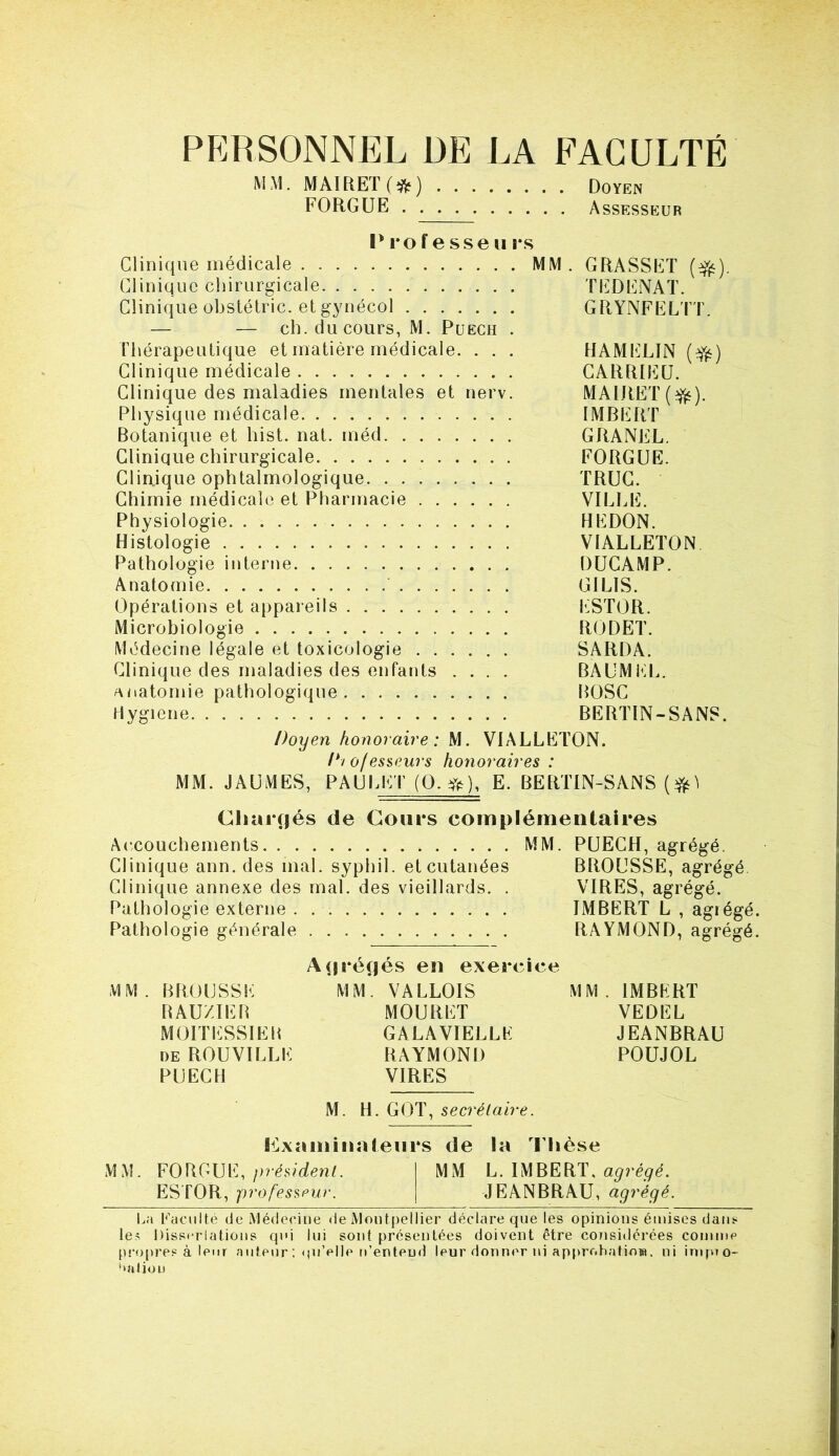 PERSONNEL DE LA FACULTÉ MM- MAIRET(*fc) Doyen FORGUE Assesseur Professeurs Clinique médicale MM. GRASSET ($£). Clinique chirurgicale TEDENAT. Clinique obstétric. et gynécol GRYNFELTT. — — ch.ducours, M. Puech . Thérapeutique et matière médicale. . . . HAMELIN ($£) Clinique médicale GARRIEU. Clinique des maladies mentales et nerv. MAIItET (•&). Physique médicale IMBERT Botanique et hist. nat. méd GRANEL. Clinique chirurgicale FORGUE. Clinique ophtalmologique TRUC. Chimie médicale et Pharmacie VILLE. Physiologie HEDON. Histologie VIALLETON Pathologie interne DUCAMP. Anatomie GIL1S. Opérations et appareils ESTOR. Microbiologie RODET. Médecine légale et toxicologie SARDA. Clinique des maladies des enfants .... BAUMEL. anatomie pathologique BOSC Hygiene BERTIN-SANS. Doyen honoraire : M. VIALLETON. D/o/esseurs honoraires : MM. JAUMES, PAULET (O.#), E. BERTIN-SANS (#) Chargés de Coups complémentaires Accouchements MM. PUECH, agrégé. Clinique ann. des mal. syphil. et cutanées BROUSSE, agrégé Clinique annexe des mal. des vieillards. . VIRES, agrégé. Pathologie externe IMBERT L , agiégé. Pathologie générale RAYMOND, agrégé. Agrégés en exercice MM. BROUSSE MM. VALLOIS MM. IMBERT BAUZIEB MOURUT VEDEL MOITESSIEB GALAVIELLE JEANBRAU de ROUVILLE RAYMOND POUJOL PUECH VIRES M. H.GOT, secrétaire . examinateurs de la Thèse MM. FORGUE, président. MM L. IMBERT, agrégé. ESTOR, professeur. JEANBRAU, agrégé. La Faculté de Médecine de Montpellier déclare que les opinions émises dam- les Dissociations qui lui sont présentées doivent être considérées comme propres à leur auteur : <p* elle n’entend leur donner ni approbation. ni impio- ‘‘nljou