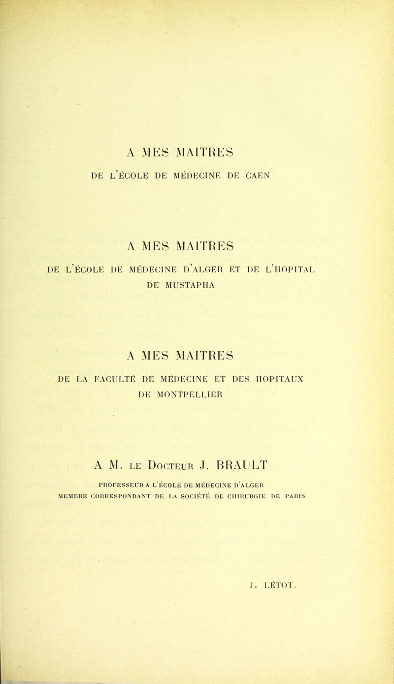 A MES MAITRES de l’école de médecine de caen A MES MAITRES de l’école de médecine d’alger et de l’hôpital DE MUSTAPHA A MES MAITRES DE LA FACULTÉ DE MÉDECINE ET DES HOPITAUX DE MONTPELLIER PROFESSEUR A L’ÉCOLE DE MÉDECINE D’ALGER MEMBRE CORRESPONDANT DE LA SOCIÉTÉ DE CHIRURGIE DE PARIS A M. le Docteur J. BRAULT