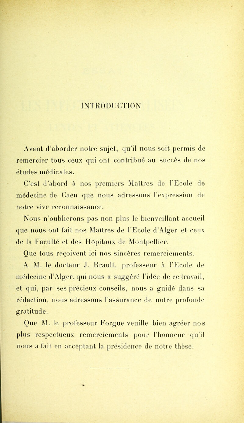 INTRODUCTION Avant d’aborder notre sujet, qu’il nous soit permis de remercier tous ceux qui ont contribué au succès de nos études médicales. C’est d’abord à nos premiers Maîtres de l’Ecole de médecine de Caen que nous adressons l’expression de notre vive reconnaissance. Nous n’oublierons pas non plus le bienveillant accueil que nous ont fait nos Maîtres de l’Ecole d’Alger et ceux de la Faculté et des Hôpitaux de Montpellier. Que tous reçoivent ici nos sincères remerciements. A M. le docteur J. Brault, professeur à l’Ecole de médecine d’Alger, qui nous a suggéré l’idée de ce travail, et qui, par ses précieux conseils, nous a guidé dans sa rédaction, nous adressons l’assurance de notre profonde gratitude. Que M. le professeur Forgue veuille bien agréer nos plus respectueux remerciements pour l’honneur qu’il nous a fait en acceptant la présidence de notre thèse.