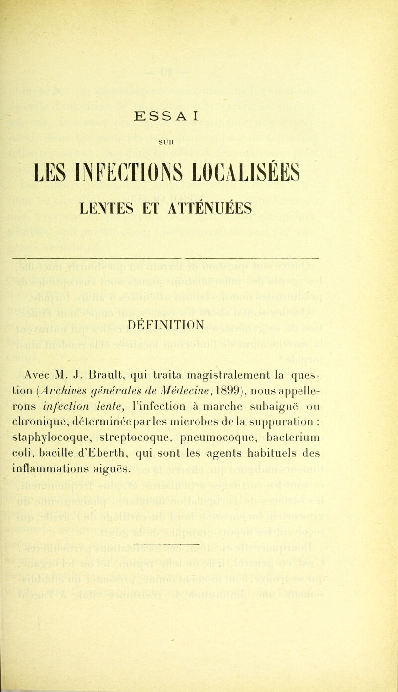 ESSAI SUR LENTES ET ATTENUEES DÉFINITION Avec M. J. Brault, qui traita magistralement la ques- tion (.Archives générales de Médecine, 1899), nous appelle- rons infection lente, l’infection à marche subaiguë ou chronique, déterminée par les microbes de la suppuration : staphylocoque, streptocoque, pneumocoque, bacterium coli, bacille d’Eberth, qui sont les agents habituels des inflammations aiguës.