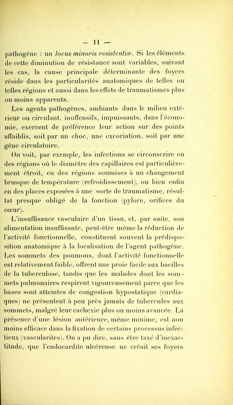 pathogène : un locus minoris resislentiæ. Si les éléments de cette diminution de résistance sont variables, suivant les cas, la cause principale déterminante des foyers réside dans les particularités anatomiques de telles ou telles régions et aussi dans les effets de traumatismes plus ou moins apparents. Les agents pathogènes, ambiants dans le milieu exté- rieur ou circulant, inoffensifs, impuissants, dans l’écono- mie, exercent de préférence leur action sur des points affaiblis, soit par un choc, une excoriation, soit par une gêne circulatoire. On voit, par exemple, les infections se circonscrire en des régions où le diamètre des capillaires est particulière- ment étroit, en des régions soumises à un changement brusque de température (refroidissement), ou bien enlin en des places exposées à une sorte de traumatisme, résul- tat presque obligé de la fonction (pylore, orifices du cœur). L’insuffisance vasculaire d’un tissu, et, par suite, son alimentation insuffisante, peut-être même la réduction de l’activité fonctionnelle, constituent souvent la prédispo- sition anatomique à la localisation de l’agent pathogène. Les sommets des poumons, dont l’activité fonctionnelle est relativement faible, offrent une proie facile aux bacilles de la tuberculose, tandis que les malades dont les som- mets pulmonaires respirent vigoureusement parce que les bases sont atteintes de congestion hypostatique (cardia- ques) ne présentent à peu près jamais de tubercules aux sommets, malgré leur cachexie plus ou moins avancée. La présence d’une lésion antérieure, même minime, est non moins efficace dans la fixation de certains processus infec- tieux (vascularites). On a pu dire, sans être taxé d’inexac- titude, que l’endocardite ulcéreuse ne créait ses foyers