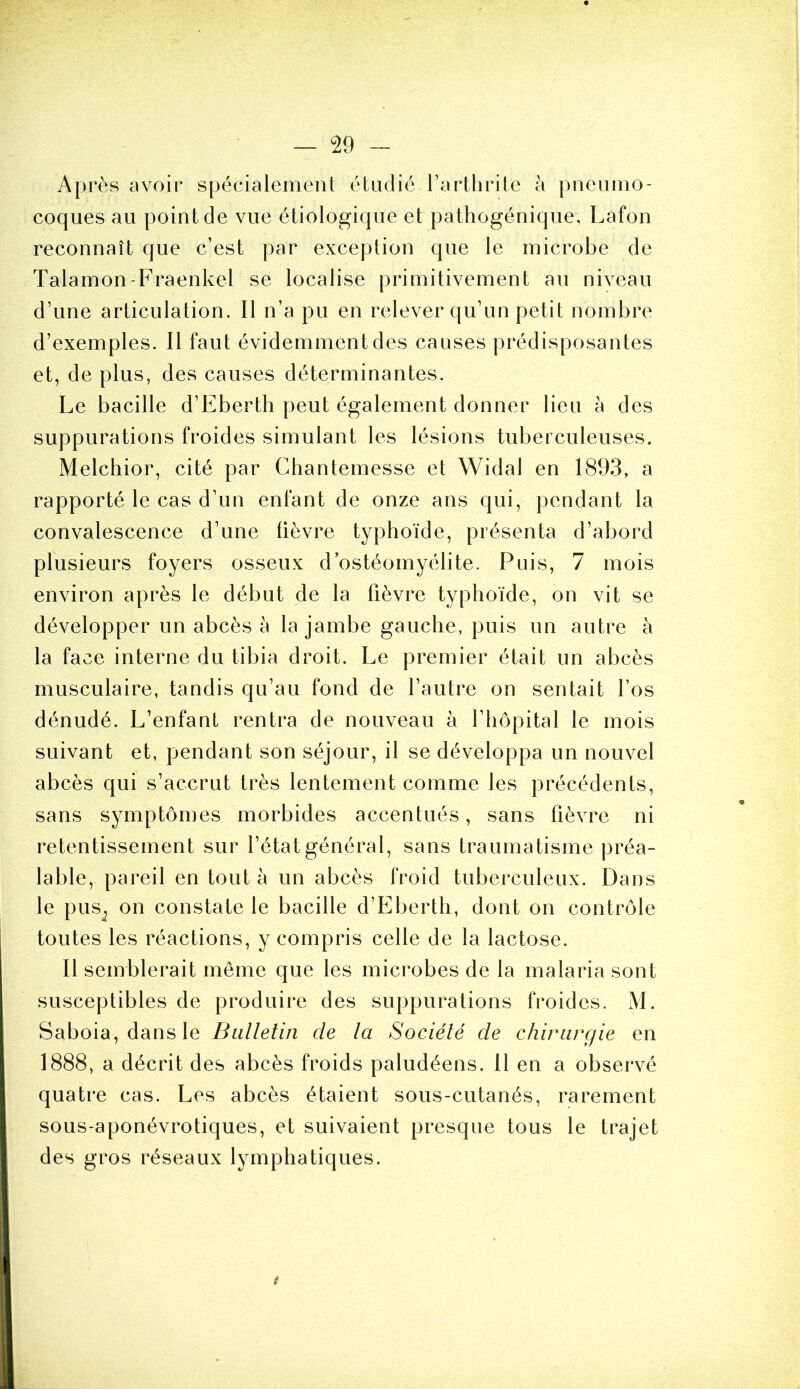 Après avoir spécialement étudié-l’arthrite à pneumo- coques au pointée vue étiologique et pathogénique, Lafon reconnaît que c’est par exception que le microbe de Talamon-Fraenkel se localise primitivement au niveau d’une articulation. Il n’a pu en relever qu’un petit nombre d’exemples. Il faut évidemment des causes prédisposantes et, de plus, des causes déterminantes. Le bacille d’Eberth peut également donner lieu à des suppurations froides simulant les lésions tuberculeuses. Melchior, cité par Chantemesse et Widal en 1893, a rapporté le cas d’un enfant de onze ans qui, pendant la convalescence d’une fièvre typhoïde, présenta d’abord plusieurs foyers osseux d ostéomyélite. Puis, 7 mois environ après le début de la fièvre typhoïde, on vit se développer un abcès à la jambe gauche, puis un autre à la face interne du tibia droit. Le premier était un abcès musculaire, tandis qu’au fond de l’autre on sentait l’os dénudé. L’enfant rentra de nouveau à l’hôpital le mois suivant et, pendant son séjour, il se développa un nouvel abcès qui s’accrut très lentement comme les précédents, sans symptômes morbides accentués, sans fièvre ni retentissement sur l’état général, sans traumatisme préa- lable, pareil en tout à un abcès froid tuberculeux. Dans le pus; on constate le bacille d’Eberth, dont on contrôle toutes les réactions, y compris celle de la lactose. Il semblerait même que les microbes de la malaria sont susceptibles de produire des suppurations froides. M. Saboia, dans le Bulletin de la Société de chirurgie en 1888, a décrit des abcès froids paludéens. 11 en a observé quatre cas. Les abcès étaient sous-cutanés, rarement sous-aponévrotiques, et suivaient presque tous le trajet des gros réseaux lymphatiques. t