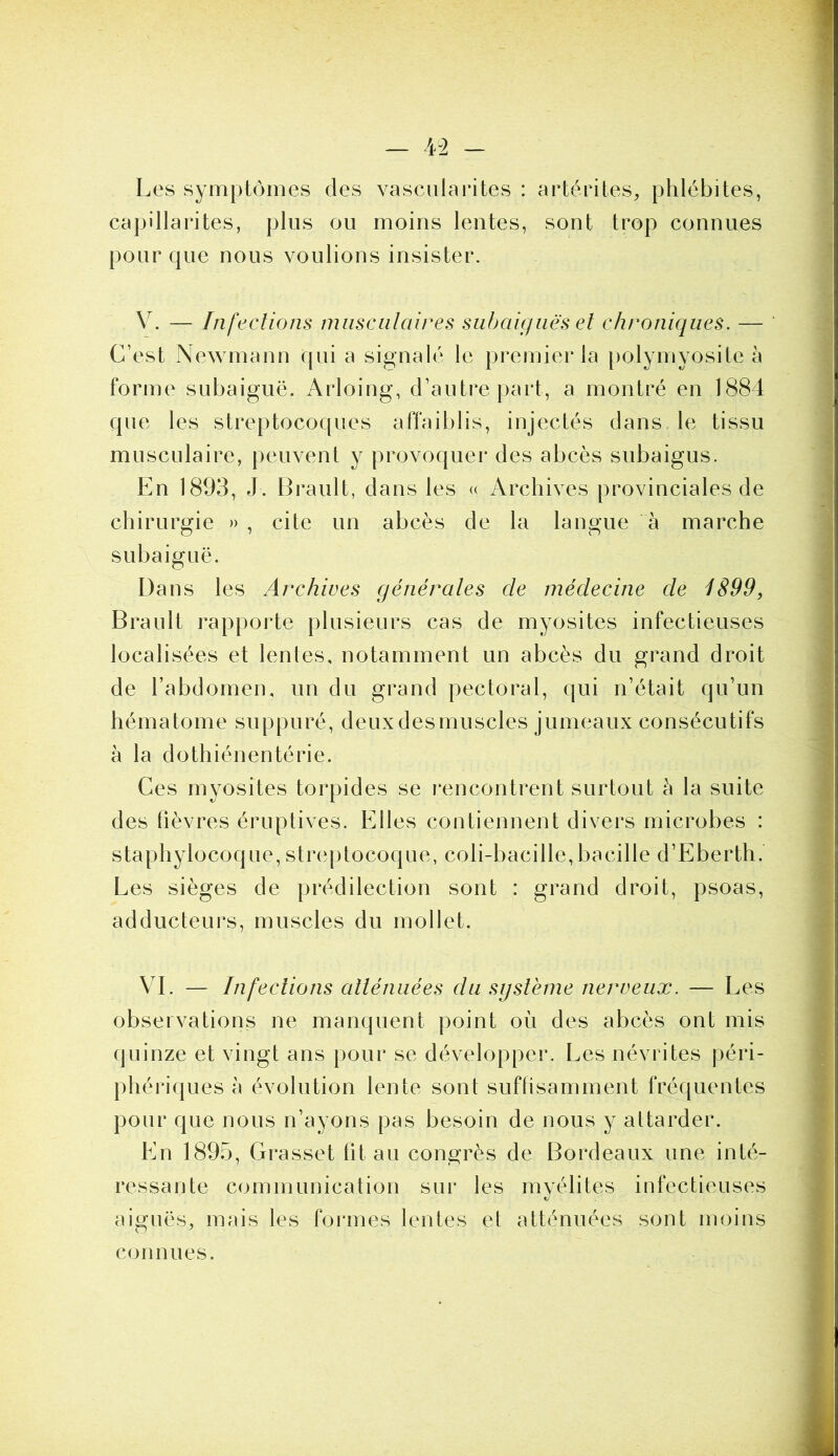 Les symptômes des vascularites : artérites, phlébites, capillarités, plus ou moins lentes, sont trop connues pour que nous voulions insister. V. — Infections musculaires subaiguës et chroniques. — C’est Newmann qui a signalé le premier la polymyosite à forme subaiguë. Arloing, d’autre part, a montré en 1884 que les streptocoques affaiblis, injectés dans le tissu musculaire, peuvent y provoquer des abcès subaigus. En 1893, J. Brault, dans les « Archives provinciales de chirurgie » , cite un abcès de la langue à marche subaiguë. Dans les Archives générales de médecine de 1899, Brault rapporte plusieurs cas de myosites infectieuses localisées et lentes, notamment un abcès du grand droit de l’abdomen, un du grand pectoral, qui n’était qu’un hématome suppuré, deuxdesmuscles jumeaux consécutifs à la dothiénentérie. Ces myosites torpides se rencontrent surtout h la suite des fièvres éruptives. Elles contiennent divers microbes : staphylocoque,streptocoque, coli-bacille,bacille d’Eberth. Les sièges de prédilection sont : grand droit, psoas, adducteurs, muscles du mollet. VI. — Infections atténuées du système nerveux. — Les observations ne manquent point où des abcès ont mis quinze et vingt ans pour se développer. Les névrites péri- riques à évolution lente sont suffisamment fréquentes pour que nous n’ayons pas besoin de nous y attarder. En 1895, Grasset fit au congrès de Bordeaux une inté- ressante communication sur les myélites infectieuses aiguës, mais les formes lentes et atténuées sont moins connues.