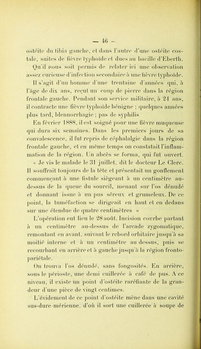 ostéite du tibia gauche, et dans l’autre d’une ostéite cos- tale, suites de fièvre typhoïde et dues au bacille d’Eberth. Qu’il nous soit permis de relater ici une observation assez curieuse d’infection secondaire à une fièvre typhoïde. Il s’agit d’un homme d’une trentaine d’années qui, à l’âge de dix ans, reçut un coup de pierre dans la région frontale gauche. Pendant son service militaire, à 24 ans, il contracte une fièvre typhoïde bénigne ; quelques années plus tard, blennorrhagie; pas de syphilis En février 1888, il est soigné pour une fièvre muqueuse qui dura six semaines. Dans les premiers jours de sa convalescence, il fut repris de céphalalgie dans la région frontale gauche, et en même temps on constatait l’inflam- mation de la région. Un abcès se forma, qui fut ouvert. a Je vis le malade le 31 juillet, dit le docteur Le Clerc. 11 souffrait toujours de la tête et présentait un gonflement commençant à une fistule siégeant à un centimètre au- dessus de la queue du sourcil, menant sur l’os dénudé et donnant issue à un pus séreux et grumeleux. De ce point, la tuméfaction se dirigeait en haut et en dedans sur une étendue de quatre centimètres » L’opération eut lieu le 28 août. Incision courbe partant â un centimètre au-dessus de l’arcade zygomatique, remontant en avant, suivant le rebord orbitaire jusqu’à sa moitié interne et à un centimètre au dessus, puis se recourbant en arrière et à gauche jusqu’à la région fronto- pariétale. On trouva l’os dénudé, sans fongosités. En arrière, sous le périoste, une demi cuillerée à café de pus. A ce niveau, il existe un point d’ostéite raréfiante de la gran- deur d’une pièce de vingt centimes. L’évidement de ce point d’ostéite mène dans une cavité sus-dure-mérienne, d’où il sort une cuillerée à soupe de