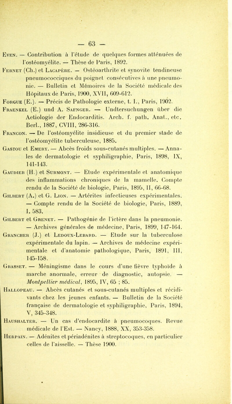 Even. — Contribution à l’étude de quelques formes atténuées de l’ostéomyélite. — Thèse de Paris, 1892. Fernet (Ch.) et Lacapère. — Ostéoarthrite et synovite tendineuse pneumococciques du poignet consécutives à une pneumo- nie. — Bulletin et Mémoires de la Société médicale des Hôpitaux de Paris, 1900, XVII, 609-612. Forgue (E.). — Précis de Pathologie externe, t. I., Paris, 1902. Fraenkel (E.) und A. Saenger. — Undtersuchungen über die Aetiologie der Endocarditis. Arch. f. path. Anat., etc. Berl., 1887, CVIII, 286-316. Francon. — De l’ostéomyélite insidieuse et du premier stade de l’ostéomyélite tuberculeuse, 1885. Gastou et Emery. — Abcès froids sous-cutanés multiples. — Anna- les de dermatologie et syphiligraphie, Paris, 1898, IX, 141-143. Gaudier (H.) et Surmont. — Etude expérimentale et anatomique des inflammations chroniques de la mamelle. Compte rendu de la Société de biologie, Paris, 1895, II, 66-68. Gilbert (A.) et G. Lion. — Artérites infectieuses expérimentales. — Compte rendu de la Société de biologie, Paris, 1889, I. 583. Gilbert et Grenet. — Pathogénie de l’ictère dans la pneumonie. — Archives générales de médecine, Paris, 1899, 147-164. Grancher (J.) et Ledoux-Lebard. — Etude sur la tuberculose expérimentale du lapin. — Archives de médecine expéri- mentale et d’anatomie pathologique, Paris, 1891, III, 145-158. Grasset. — Méningisme dans le cours d’une fièvre typhoïde à marche anormale, erreur de diagnostic, autopsie. — Montpellier médical, 1895, IV, 65 ; 85. Hallopeau. — Abcès cutanés et sous-cutanés multiples et récidi- vants chez les jeunes enfants. — Bulletin de la Société française de dermatologie et syphiligraphie, Paris, 1894, V, 345-348. Haushalter. — Un cas d’endocardite à pneumocoques. Bevue médicale de l’Est. — Nancy, 1888, XX, 353-358. I Herpain. — Adénites et périadénites à streptocoques, en particulier celles de l’aisselle. — Thèse 1900.