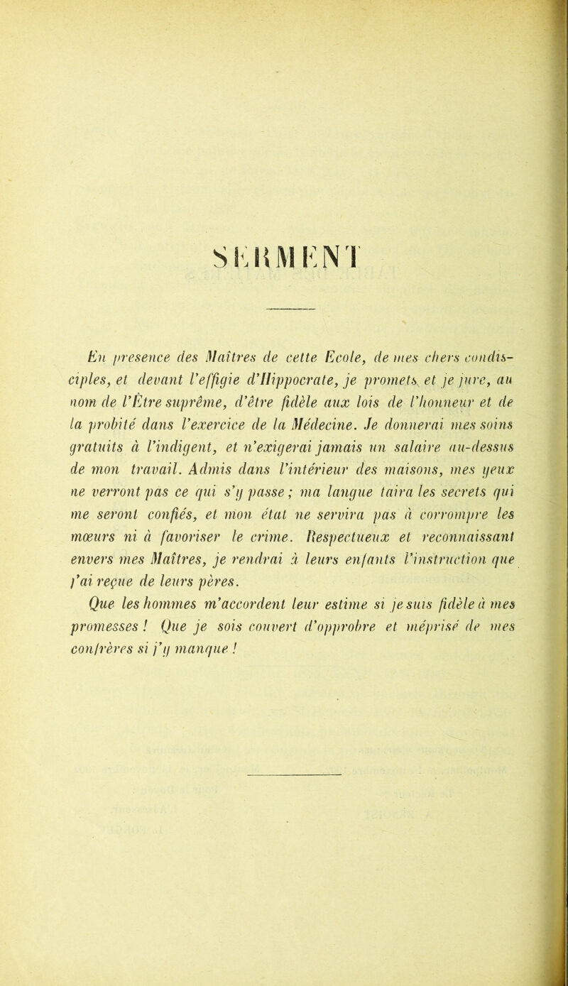 Sl.liMI N ! En presence des Maîtres de cette Ecole, de mes chers condis- ciples, et devant l’effigie d’Hippocrate, je promets, et je jure, au nom de VEtre suprême, d’être fidèle aux lois de l’honneur et de la probité dans l’exercice de la Médecine. Je donnerai mes soins gratuits ci l’indigent, et n’exigerai jamais un salaire au-dessus de mon travail. Admis dans l’intérieur des maisons, mes peux ne verront pas ce qui s’g passe ; ma langue taira les secrets qui me seront confiés, et mon état ne servira pas à corrompre les moeurs ni à favoriser le crime. Respectueux et reconnaissant envers mes Maîtres, je rendrai à leurs enfants l’instruction que fai reçue de leurs pères. Que les hommes m’accordent leur estime si je suis fidèle à mes promesses ! Que je sois couvert d’opprobre et méprisé de mes confrères si j’g manque !