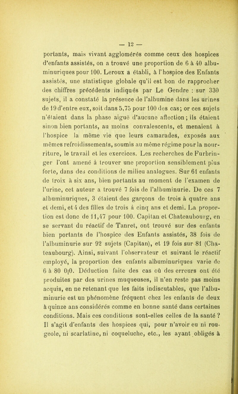 portants, mais vivant agglomérés comme ceux des hospices d’enfants assistés, on a trouvé une proportion de 6 à 40 albu- minuriques pour 100. Leroux a établi, à l’hospice des Enfants assistés, une statistique globale qu’il est bon de rapprocher des chiffres précédents indiqués par Le Gendre : sur 330 sujets, il a constaté la présence de l’albumine dans les urines de 19 d’entre eux, soit dans 5,75 pour 100 des cas ; or ces sujets n’élaient dans la phase aiguë d’aucune affection ; ils étaient sinon bien portants, au moins convalescents, et menaient à rhospice la même vie que leurs camarades, exposés aux mêmes refroidissements, soumis au même régime pour la nour- riture, le travail et les exercices. Les recherches de Furbrin- ger l’ont amené à trouver une proportion sensiblement plus forte, dans des conditions de milieu analogues. Sur 61 enfants de iroix à six ans, bien portants au moment de l’examen de l’urine, cet auteur a trouvé 7 fois de l’albuminurie. De ces 7 albuminuriques, 3 étaient des garçons de trois à quatre ans et demi, et 4 des filles de trois à cinq ans et demi. La propor- tion est donc de 11,47 pour 100. Capitan et Chateaubouig, en se servant du réactif de Tanret, ont trouvé sur des enfants bien portants de l’hospice des Enfants assistés, 38 fois de l’albuminurie sur 92 sujets (Capitan), et 19 fois sur 81 (Cha- teaubourg). Ainsi, suivant l’observateur et suivant le réactif employé, la proportion des enfants albuminuriques varie de 6 à 80 0[0. Déduction faite des cas où des erreurs ont été produites par des urines muqueuses, il n’en reste pas moins acquis, en ne retenant que les faits indiscutables, que l’albu- minurie est un phénomène fréquent chez les enfants de deux à quinze ans considérés comme en bonne santé dans certaines conditions. Mais ces conditions sont-elles celles de la santé ? Il s’agit d’enfants des hospices qui, pour n’avoir eu ni rou- geole, ni scarlatine, ni coqueluche, etc., les ayant obligés à