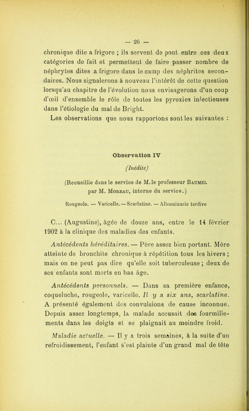 chronique dite a frigore ; ils servent de pont entre ces deux catégories de fait et permettent de faire passer nombre de néphrytes dites a frigore dans ie camp des néphrites secon- daires. Nous signalerons à nouveau l’intérêt de cette question lorsqu’au chapitre de l’évolution nous envisagerons d’un coup d’œil d’ensemble ie rôle de toutes les pyrexies infectieuses dans l’étiologie du mal de Bright. Les observations que nous rapportons sont les suivantes : Observation IV (Inédite) (Recueillie dans le service de M.le professeur Baumel par M. Moreau, interne du service.) Rougeole. — Varicelle. — Scarlatine. — Albuminurie tardive C... (Augustine), âgée de douze ans, entre le 14 février 1902 à la clinique des maladies des enfants. Antécédents héréditaires.— Père assez bien portant. Mère atteinte de bronchite chronique à répétition tous les hivers ; mais on ne peut pas dire qu’elle soit tuberculeuse; deux de ses enfants sont morts en bas âge. Antécédents personnels. — Dans sa première enfance, coqueluche, rougeole, varicelle. Il y a six ans, scarlatine. A présenté également des convulsions de cause inconnue. Depuis assez longtemps, la malade accusait des fourmille- ments dans les doigts et se plaignait au moindre froid. Maladie actuelle. — H y a trois semaines, à la suite d’un refroidissement, l’enfant s’est plainte d’un grand mal de tête