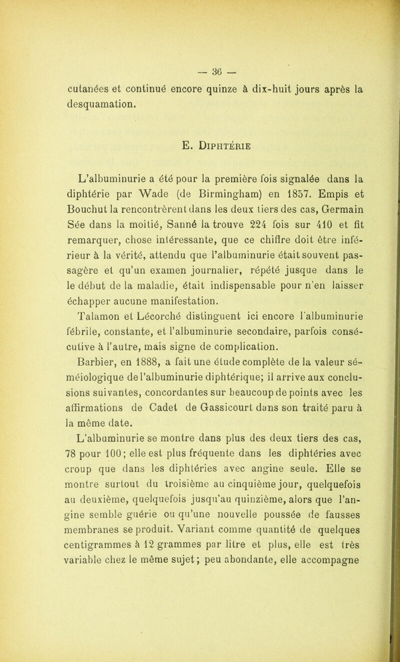 cutanées et continué encore quinze à dix-huit jours après la desquamation. E. Diphtérie L’albuminurie a été pour la première fois signalée dans la diphtérie par Wade (de Birmingham) en 1857. Empis et Bouchut la rencontrèrent dans les deux tiers des cas, Germain Sée dans la moitié, Sanné la trouve 224 fois sur 410 et fit remarquer, chose intéressante, que ce chifire doit être infé- rieur à la vérité, attendu que l’albuminurie était souvent pas- sagère et qu’un examen journalier, répété jusque dans le le début de la maladie, était indispensable pour n’en laisser échapper aucune manifestation. Talamon et Lécorché distinguent ici encore l’albuminurie fébrile, constante, et l’albuminurie secondaire, parfois consé- cutive à l’autre, mais signe de complication. Barbier, en 1888, a fait une étude complète de la valeur sé- méiologique de l’albuminurie diphtérique; il arrive aux conclu- sions suivantes, concordantes sur beaucoup de points avec les affirmations de Cadet de Gassicourt dans son traité paru à la même date. L’albuminurie se montre dans plus des deux tiers des cas, 78 pour 100; elle est plus fréquente dans les diphtéries avec croup que dans les diphtéries avec angine seule. Elle se montre surtout du troisième au cinquième jour, quelquefois au deuxième, quelquefois jusqu’au quinzième, alors que l’an- gine semble guérie ou qu’une nouvelle poussée de fausses membranes se produit. Variant comme quantité de quelques centigrammes à 12 grammes par litre et plus, elle est très variable chez le même sujet; peu abondante, elle accompagne