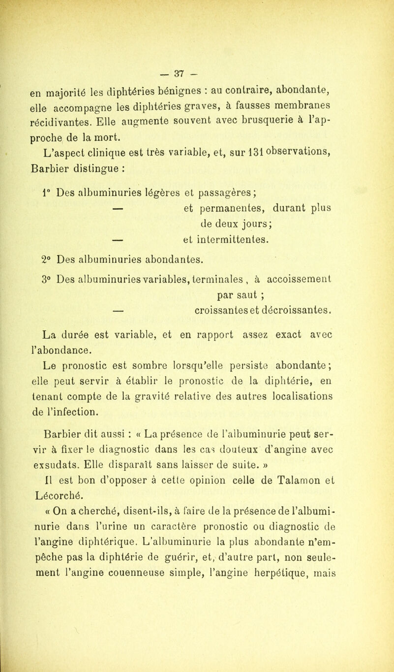 Gn majorité Igs cliphtériGS bénigoGS i au conlrairG, abondantG, gIIg accompagTiG Igs diphtériGS g“ravGS, à faussGS mombrancs récidivantGS. Eli© au^mGntG souvGiit avGC bruscjuGri© à 1 ap- procho de la mort. L’aspect clinique est très variable, et, sur 131 observations, Barbier distingue : r Des albuminuries légères et passagères; — et permanentes, durant plus de deux jours; — et intermittentes. 2° Des albuminuries abondantes. 3° Des albuminuries variables, terminales , à accoissement par saut ; — croissantes et décroissantes. La durée est variable, et en rapport assez exact avec l’abondance. Le pronostic est sombre lorsqu’elle persiste abondante ; elle peut servir à établir le pronostic de la diphtérie, en tenant compte de la gravité relative des autres localisations de l’infection. Barbier dit aussi : « La présence de l’albuminurie peut ser- vir à fixer le diagnostic dans les cas douteux d’angine avec exsudats. Elle disparaît sans laisser de suite. » 11 est bon d’opposer à cetle opinion celle de Talamon et Lécorché. (( On a cherché, disent-ils, à faire de la présence de l’albumi- nurie dans l’urine un caractère pronostic ou diagnostic de l’angine diphtérique. L’albuminurie la plus abondante n’em- pêche pas la diphtérie de guérir, et, d’autre part, non seule- ment l’angine couenneuse simple, l’angine herpétique, mais