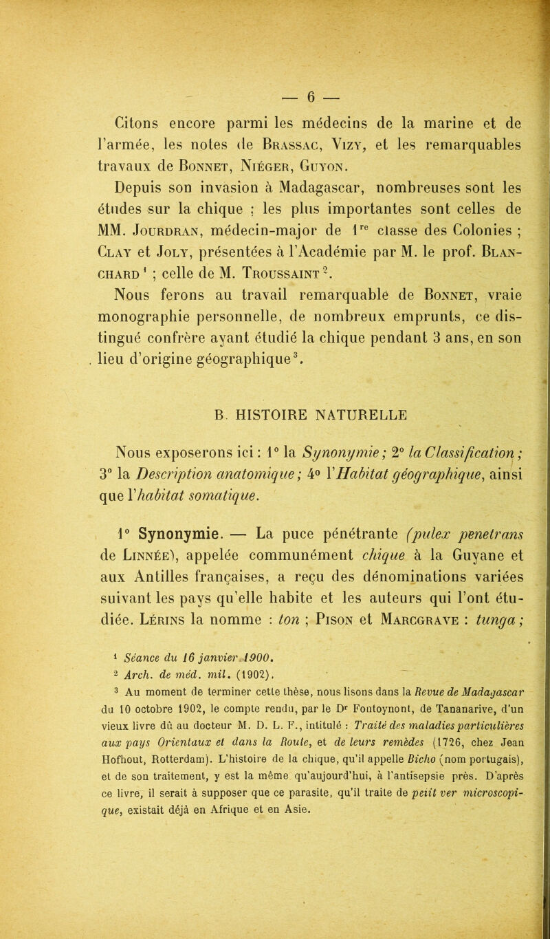 Citons encore parmi les médecins de la marine et de l’armée, les notes de Brassac, Vizy, et les remarquables travaux de Bonnet, Niéger, Guyon. Depuis son invasion à Madagascar, nombreuses sont les études sur la chique ; les plus importantes sont celles de MM. Jourdran, médecin-major de lre classe des Colonies ; Clay et Joly, présentées à l’Académie par M. le prof. Blan- chard1 ; celle de M. Troussaint2. Nous ferons au travail remarquable de Bonnet, vraie monographie personnelle, de nombreux emprunts, ce dis- tingué confrère ayant étudié la chique pendant 3 ans, en son , lieu d’origine géographique3. B HISTOIRE NATURELLE Nous exposerons ici : 1° la Synonymie ; 2° la Classification ; 3° la Description anatomique; 4° Y Habitat géographique, ainsi que Y habitat somatique. 1° Synonymie. — La puce pénétrante (puleæ pénétrons de Linnée), appelée communément chique à la Guyane et aux Antilles françaises, a reçu des dénominations variées suivant les pays qu’elle habite et les auteurs qui l’ont étu- diée. Lérins la nomme : ton ; Pison et Marcgrave : tunga ; 1 Séance du 16 janvier. 1900. 2 Arch. de méd. mil. (1902). 3 Au moment de terminer cette thèse, nous lisons dans la Revue de Madagascar du 10 octobre 1902, le compte rendu, par le Dr Fontoynont, de Tananarive, d’un vieux livre dû au docteur M. D. L. F., intitulé : Traité des maladies particulières aux pays Orientaux et dans la Route, et de leurs remèdes (1726, chez Jean Hofhout, Rotterdam). L’histoire de la chique, qu’il appelle Bicho (nom portugais), et de son traitement, y est la même qu’aujourd’hui, à l’antisepsie près. D’après ce livre, il serait à supposer que ce parasite, qu'il traite de petit ver microscopi- que, existait déjà en Afrique et en Asie.