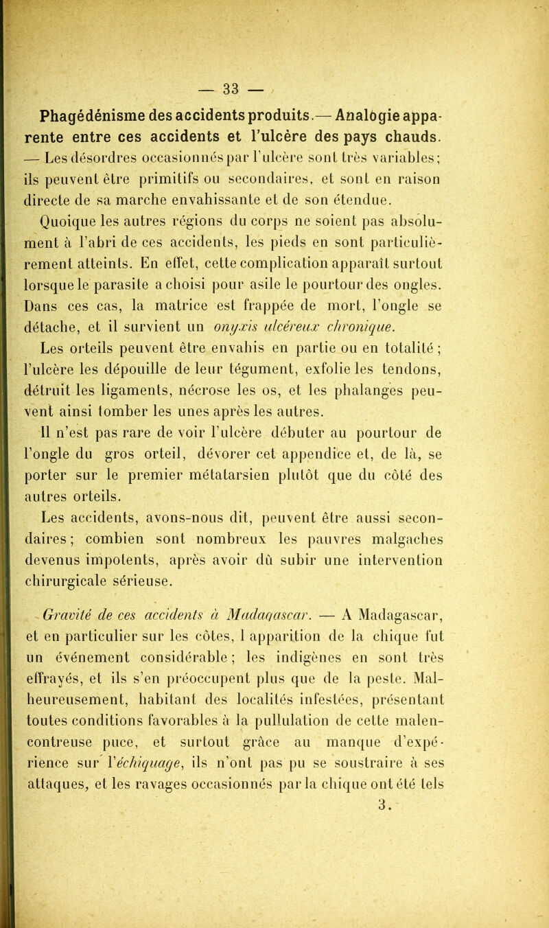 Phagédénisme des accidents produits.— Analôgie appa- rente entre ces accidents et l’ulcère des pays chauds. — Les désordres occasionnés par l’ulcère sont très variables; ils peuvent être primitifs ou secondaires, et sont en raison directe de sa marche envahissante et de son étendue. Quoique les autres régions du corps ne soient pas absolu- ment à l’abri de ces accidents, les pieds en sont particuliè- rement atteints. En effet, cette complication apparaît surtout lorsque le parasite a choisi pour asile le pourtour des ongles. Dans ces cas, la matrice est frappée de mort, l’ongle se détache, et il survient un onyxis ulcéreux chronique. Les orteils peuvent être envahis en partie ou en totalité ; l’ulcère les dépouille de leur tégument, exfolie les tendons, détruit les ligaments, nécrose les os, et les phalanges peu- vent ainsi tomber les unes après les autres. 11 n’est pas rare de voir l’ulcère débuter au pourtour de l’ongle du gros orteil, dévorer cet appendice et, de là, se porter sur le premier métatarsien plutôt que du côté des autres orteils. Les accidents, avons-nous dit, peuvent être aussi secon- daires ; combien sont nombreux les pauvres malgaches devenus impotents, après avoir du subir une intervention chirurgicale sérieuse. Gravité de ces accidents à Madac/ciscar. — A Madagascar, et en particulier sur les côtes, 1 apparition de la chique fut un événement considérable ; les indigènes en sont très effrayés, et ils s’en préoccupent plus que de la peste. Mal- heureusement, habitant des localités infestées, présentant toutes conditions favorables à la pullulation de cette malen- contreuse puce, et surtout grâce au manque d’expé- rience sur Y échiquage, ils n’ont pas pu se soustraire à ses attaques, et les ravages occasionnés parla chique ont été tels 3.