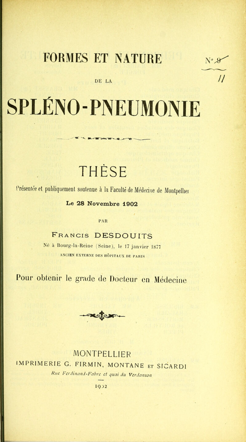 FORMES ET NATURE DE LA THÈSE Présentée et publiquement soutenue à la Faculté de Médecine de Montpellier Le 28 Novembre 1902 PAR Francis DESDOUITS Né à Bourg-la-Reine (Seine), le 17 janvier 1877 ANCIEN EXTERNE DES HOPITAUX DE PARIS Pour obtenir le grade de Docteur en Médecine MONTPELLIER IMPRIMERIE G. FIRMIN, MONTANE et SICARD1 Rue Ferdinand-Fabre et quai du Verdanson U 1932