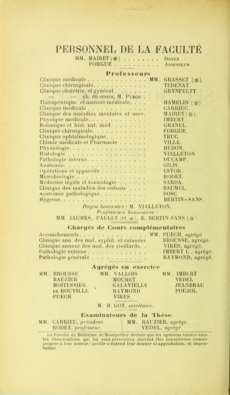 y1 PERSONNEL DE LA FACULTÉ MM. MÀIRET(îfc) Doyen FORGLFE Assesseur Professeurs Clinique médicale MM. GRASSET ($fc). Clinique chirurgicale TEDENAT. Clinique obstétric. et gynécol GRYNFELTT. — — ch. du cours, M. Puech . Thérapeutique et matière médicale. . . . HAMELIN (efc) Clinique médicale CARRIEU. Clinique des maladies mentales et nerv. MAIRET ($0- Physique médicale IMBERT Botanique et hist. nat. méd GRANEL. Clinique chirurgicale FORGUE. Clinique ophtalmologique TRUC. Chimie médicale et Pharmacie VILLE. Physiologie HEDON. Histologie VIALLETON Pathologie interne. DUCAMP. Anatomie GIL1S. Opérations et appareils ESTOR. Microbiologie RUDET. Médecine légale et toxicologie SARDA. Clinique des maladies des enfants .... BAUMEL. anatomie pathologique BOSC Hygiène BERTIN-SANS. Doyen honoraire : M. VIALLETON. Di of esseurs honoraires : MM. JAUMES, PAULET (O. $s), E. BERTIN-SANS Chargés de Cours complémentaires Accouchements MM. PUECH, agrégé. Clinique ann. des mal. syphil. et cutanées BROUSSE, agrégé Clinique annexe des mal, des vieillards. . VIRES, agrégé. Pathologie externe IMBERT L , agrégé. Pathologie générale RAYMOND, agrégé. Agrégés en exercice MM. BROUSSE MM. VALLOIS MM. IMBERT RAUZIER MOUIiET VEDEL MOITESSIER GALAVIELLE JEANBRAU de ROUVILLE * RAYMOND POUJOL PUECH VIRES M. H. GOT, secrétaire. Examinateurs de la Thèse MM. CARRIEU, président. MM. RAUZIER, agrégé. RODET, professeur. VEDEL, agrégé. La Faculté de Médecine de Montpellier déclare que les opinions émises dans les Dissertations qui lui sont présentées doivent être considérées comme propres à leur auteur ; qu’elle u’entend leur donner ni approbation, ni impro- bation