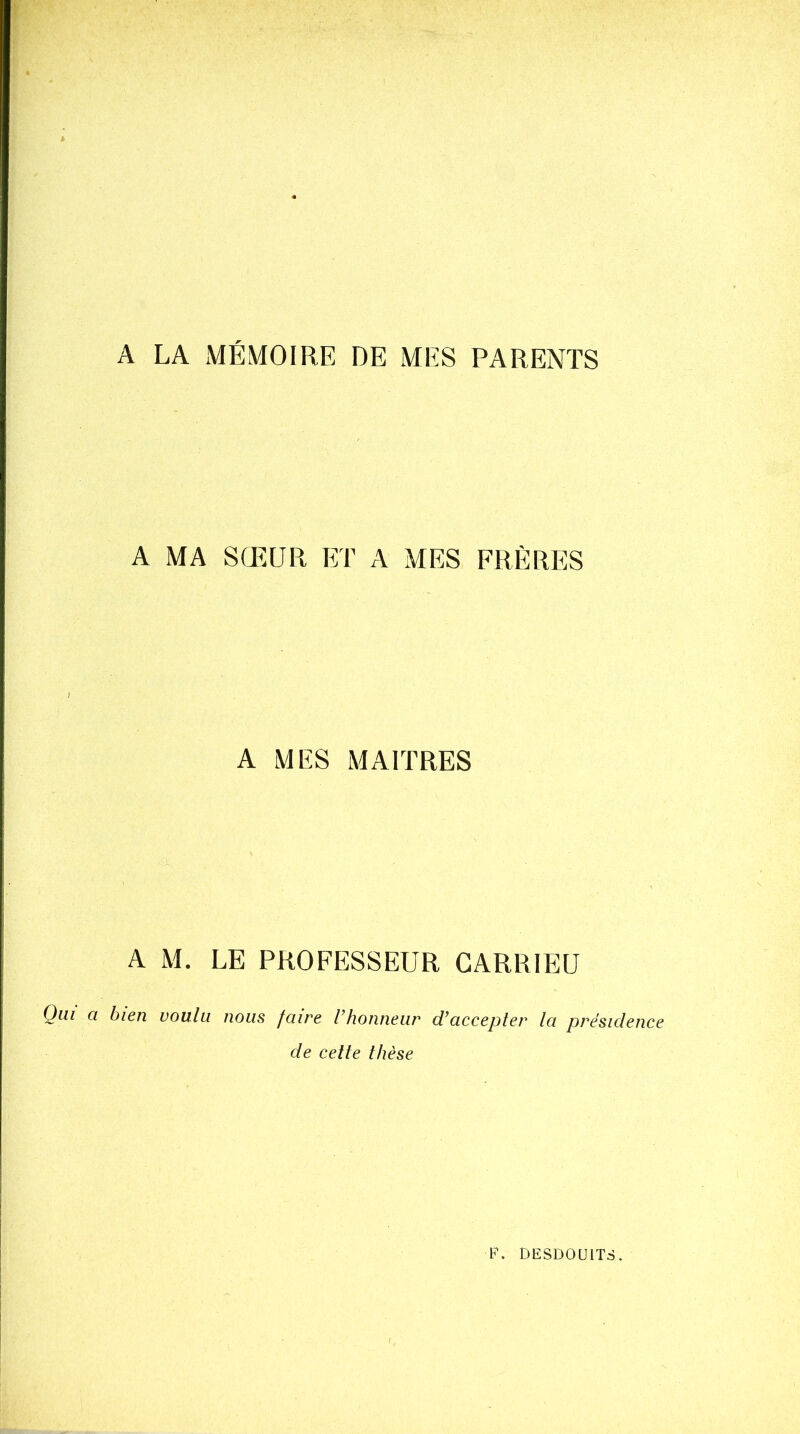 A LA MÉMOIRE DE MES PARENTS A MA SŒUR ET A MES FRÈRES A MES MAITRES A M. LE PROFESSEUR CARRIEU Qui a bien voulu nous fcure l’honneur d’accepter la présidence de cette thèse F. BESDOUITS. I