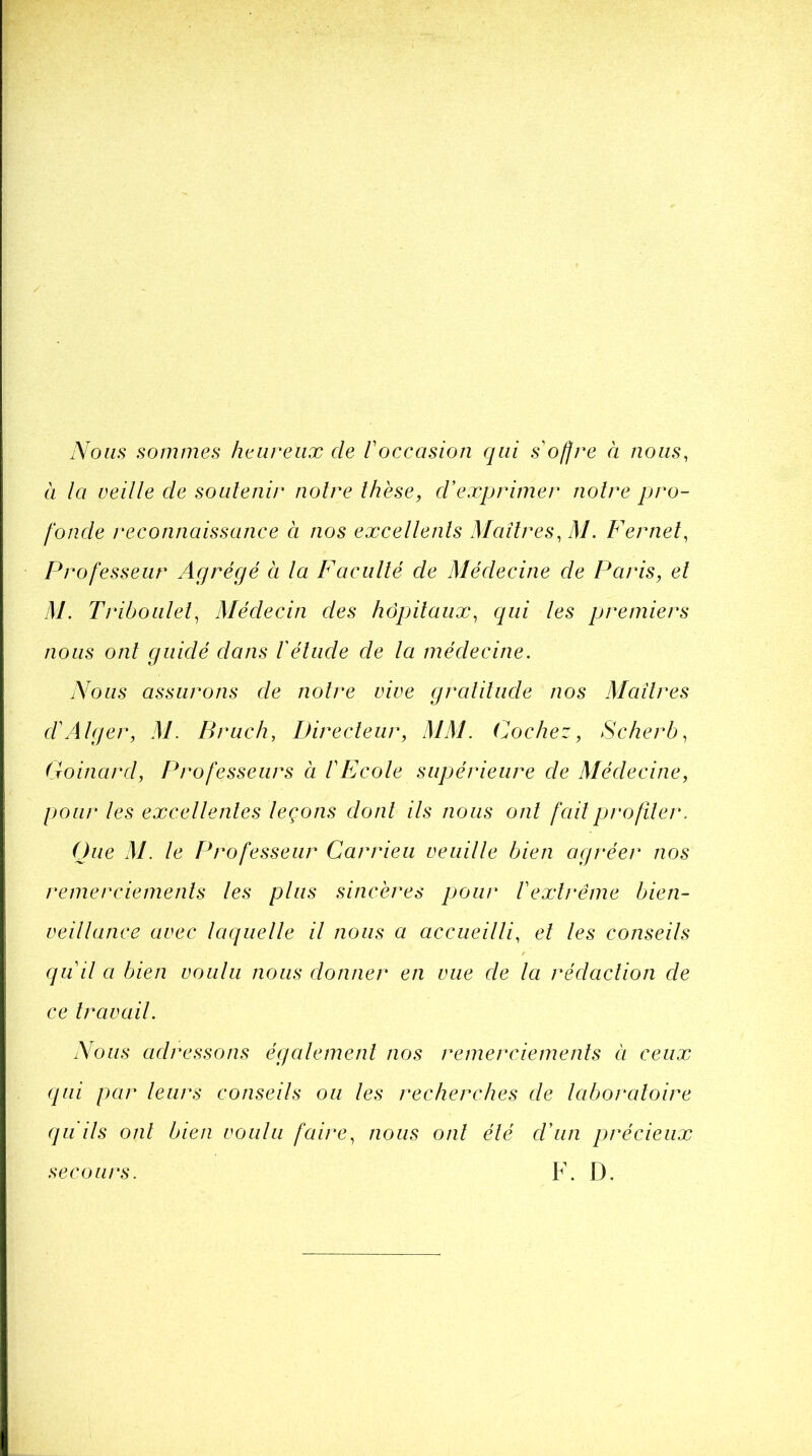 Nous sommes heureux cle l'occasion qui soffre à nous, à la veille de soutenir noire thèse, d'exprimer notre pro- fonde reconnaissance à nos excellents Maîtres, M. Fernet, Professeur Agrégé à la Faculté de Médecine de Pains, et M. Triboulel, Médecin des hôpitaux, qui les premiers nous ont guidé dans l'étude de la médecine. Nous assurons de notre vive gratitude nos Maîtres d'Alger, M. B rue h, Directeur, MM. Cochez, Scherb, Goinard, Professeurs à l'Ecole supérieure de Médecine, pour les excellentes leçons dont ils nous oui fait profiler, Que M. le Professeur Carrieu veuille bien agréer nos remerciements les plus sincères pour l'extrême bien- veillance avec laquelle il nous a accueilli, et les conseils quil a bien voulu nous donner en vue de la rédaction de ce travail. Nous adressons également nos remerciements à ceux qui par leurs conseils ou les recherches de laboratoire qu ils ont bien voulu faire, nous ont été d'un précieux F. D. secours.