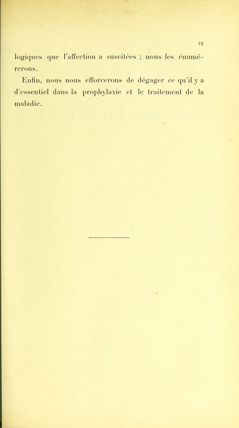 logiques que l’affection a suscitées ; nous les énumé- rerons. Enfin, nous nous efforcerons de dégager ce qu’il y a d’essentiel dans la prophylaxie et le traitement de la maladie.