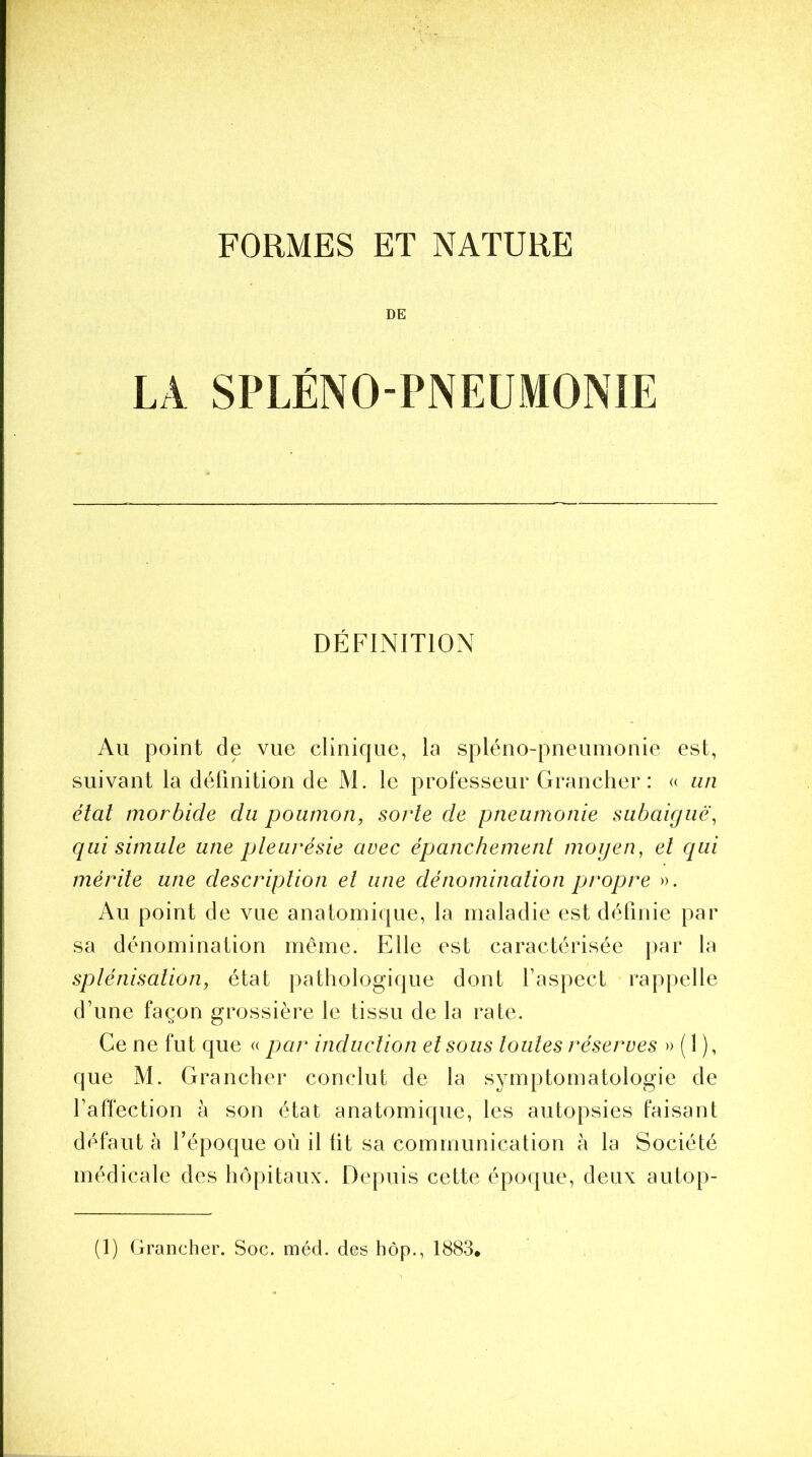 FORMES ET NATURE DE LA SPLÉNOPNEUMONIE DÉFINITION Au point de vue clinique, la spléno-pneumonie est, suivant la définition de M. le professeur Grancher : « un étal morbide du poumon, sorte de pneumonie subaiguë, qui simule une pleurésie avec épanchement moyen, et qui mérite une description et une dénomination propre ». Au point de vue anatomique, la maladie est définie par sa dénomination même. Elle est caractérisée par la splénisation, état pathologique dont Y aspect rappelle d’une façon grossière le tissu de la rate. Ce ne fut que « par induction et sous toutes réserves » ( 1 ), que M. Grancher conclut de la symptomatologie de l’affection à son état anatomique, les autopsies faisant défaut à l’époque où il lit sa communication à la Société médicale des hôpitaux. Depuis cette époque, deux autop-