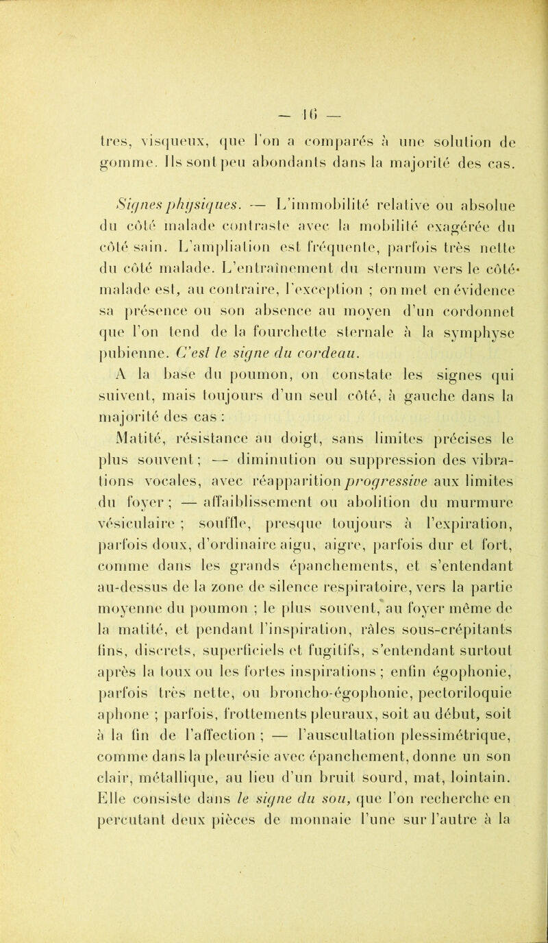 très, visqueux, que l’on a comparés à une solution de gomme. Ils sont peu abondants dans la majorité des cas. Signes physiques. — L’immobilité relative ou absolue du côté malade contraste avec la mobilité exagérée du côté sain. L’ampliation est fréquente, parfois très nette du côté malade. L’entraînement du sternum vers le côté* malade est, au contraire, l’exception ; on met en évidence sa présence ou son absence au moyen d’un cordonnet que l’on tend de la fourchette sternale à la symphyse pubienne. C’est le signe du cordeau. A la base du poumon, on constate les signes qui suivent, mais toujours d’un seul côté, à gauche dans la majorité des cas : Matité, résistance au doigt, sans limites précises le plus souvent; — diminution ou suppression des vibra- tions vocales, avec réapparition progressive aux limites du foyer ; — affaiblissement ou abolition du murmure vésiculaire ; souffle, presque toujours à l’expiration, parfois doux, d’ordinaire aigu, aigre, parfois dur et fort, comme dans les grands épanchements, et s’entendant au-dessus de la zone de silence respiratoire, vers la partie moyenne du poumon ; le plus souvent, au foyer même de la matité, et pendant l’inspiration, râles sous-crépitants tins, discrets, superficiels et fugitifs, s’entendant surtout après la toux ou les fortes inspirations; enfin égophonie, parfois très nette, ou broncho-égophonie, pectoriloquie aphone ; parfois, frottements pleuraux, soit au début, soit à la fin de l’affection ; — l’auscultation plessimétrique, comme dans la pleurésie avec épanchement, donne un son clair, métallique, au lieu d’un bruit sourd, mat, lointain. Elle consiste dans le signe du sou, que l’on recherche en percutant deux pièces de monnaie l’une sur l’autre à la