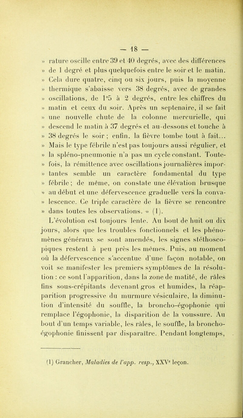 » rature oscille entre 39 et 40 degrés, avec des différences » de 1 degré et plus quelquefois entre le soir et le matin. » Gela dure quatre, cinq ou six jours, puis la moyenne » thermique s’abaisse vers 38 degrés, avec de grandes » oscillations, de 1°5 à 2 degrés, entre les chiffres du » matin et ceux du soir. Après un septénaire, il se fait » une nouvelle chute de la colonne mercurielle, qui » descend le matin à 37 degrés et au-dessons et touche à » 38 degrés le soir; enfin, la fièvre tombe tout à fait... » Mais le type fébrile n’est pas toujours aussi régulier, et » la spléno-pneumonie n’a pas un cycle constant. Toute- » fois, la rémittence avec oscillations journalières impor- » tantes semble un caractère fondamental du type » fébrile ; de même, on constate une élévation brusque » au début et une défervescence graduelle vers la conva- » lescence. Ce triple caractère de la fièvre se rencontre » dans toutes les observations. •» (1). L’évolution est toujours lente. Au boni de huit ou dix jours, alors que les troubles fonctionnels et les phéno- mènes généraux se sont amendés, les signes stéthosco- piques restent à peu près les mêmes. Puis, au moment où la défervescence s'accentue d’une façon notable, on voit se manifester les premiers symptômes de la résolu- tion : ce sont l'apparition, dans la zone de matité, de râles fins sous-crépitants devenant gros et humides, la réap- parition progressive du murmure vésiculaire, la diminu- tion d’intensité du souffle, la broncho-égophonie qui remplace l’égophonie, la disparition de la voussure. Au bout d’un temps variable, les râles, le souffle, la broncho- égophonie finissent par disparaître. Pendant longtemps,