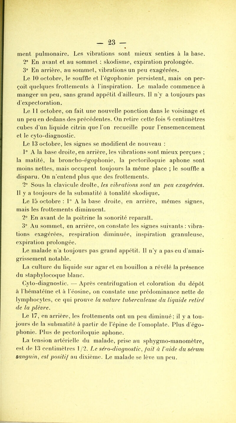 ment pulmonaire. Les vibrations sont mieux senties à la base. 2° En avant et au sommet : skodisme, expiration prolongée. 3° En arrière, au sommet, vibrations un peu exagérées. Le 10 octobre, le souffle et l’égophonie persistent, mais on per- çoit quelques frottements à l’inspiration. Le malade commence à manger un peu, sans grand appétit d’ailleurs. Il n’y a toujours pas d’expectoration. Le 11 octobre, on fait une nouvelle ponction dans le voisinage et un peu en dedans des précédentes. On retire cette fois 6 centimètres cubes d’un liquide citrin que l’on recueille pour l’ensemencement et le cyto-diagnostic. Le 13 octobre, les signes se modifient de nouveau : 1° A la base droite, en arrière, les vibrations sont mieux perçues ; la matité, la broncho-égophonie, la pectoriloquie aphone sont moins nettes, mais occupent toujours la même place ; le souffle a disparu. On n’entend plus que des frottements. 2° Sous la clavicule droite, les vibrations sont un peu exagérées. Il y a toujours de la submatité à tonalité skodique. Le 15 octobre : 1° A la base droite, en arrière, mêmes signes, mais les frottements diminuent. 2° En avant de la poitrine la sonorité reparaît. 3° Au sommet, en arrière, on constate les signes suivants : vibra- tions exagérées, respiration diminuée, inspiration granuleuse, expiration prolongée. Le malade n’a toujours pas grand appétit. Il n’y a pas eu d’amai- grissement notable. La culture du liquide sur agar et en bouillon a révélé la présence du staphylocoque blanc. Cyto-diagnostic. — Après centrifugation et coloration du dépôt à l'hématéïne et à l’éosine, on constate une prédominance nette de lymphocytes, ce qui prouve la nature tuberculeuse du liquide retiré de la plèvre. Le 17, en arrière, les frottements ont un peu diminué; il y a tou- jours de la submatité à partir de l’épine de l’omoplate. Plus d’égo- phonie. Plus de pectoriloquie aphone. La tension artérielle du malade, prise au sphygmo-manomètre, est de 13 centimètres 1 /2. Le séro-diagnostic, fait à laide du sérum sanguin, est positif au dixième. Le malade se lève un peu.