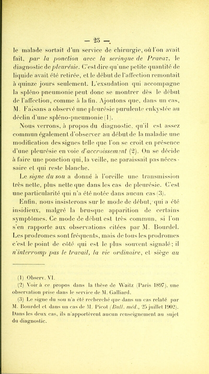 le malade sortait d’un service de chirurgie, où l’on avait fait, par la ponction avec la seringue de Pravaz, le diagnostic de pleurésie. C’est dire qu’une petite quantité de liquide avait été retirée, et le début de l’affection remontait à quinze jours seulement. L’exsudation qui accompagne la spléno pneumonie peut donc se montrer dès le début de l’affection, comme à la fin. Ajoutons que, dans un cas, M. Faisans a observé une pleurésie purulente enkystée an déclin d’une spléno-pneumonie (1). Nous verrons, à propos du diagnostic, qu’il est assez commun également d’observer au début de la maladie une modification des signes telle que l’on se croit en présence d’une pleurésie envoie r/’accroissement (2). On se décide à faire une ponction qui, la veille, ne paraissait pas néces- saire et qui reste blanche. Le signe du sou a donné h l’oreille une transmission très nette, plus nette que dans les cas de pleurésie. C’est une particularité qui n’a été notée dans aucun cas (3). Enfin, nous insisterons sur le mode de début, qui a été insidieux, malgré la brusque apparition de certains symptômes. Ce mode de début est très commun, si l’on s’en rapporte aux observations citées par M. Bourdel. Les prodromes sont fréquents, mais de tous les prodromes c’est le point de côté qui est le plus souvent signalé; il n interromp pas le travail, la vie ordinaire, et siège au (1) Observ. VI. (2) Voir à ce propos dans la thèse de Waitz (Paris 1897), une observation prise dans le service de M. Gaillard. (3) Le signe du sou n’a été recherché que dans un cas relaté par M. Bourdel et dans un cas de M. Picot (Bull, méd., 25 juillet 1902). Dans les deux cas, ils n’apportèrent aucun renseignement au sujet du diagnostic.