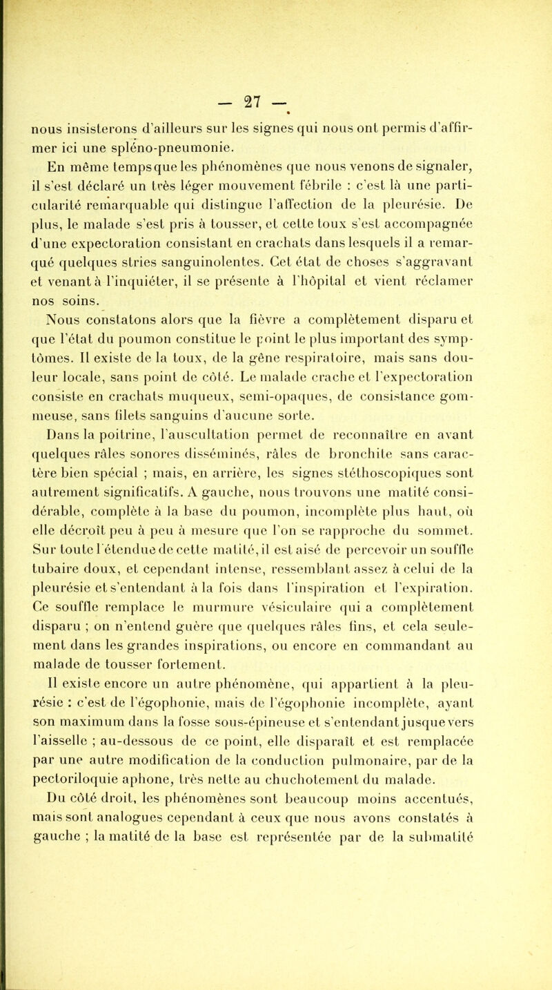 nous insisterons d’ailleurs sur les signes qui nous ont permis d’affir- mer ici une spléno-pneumonie. En même tempsqueles phénomènes que nous venons de signaler, il s’est déclaré un très léger mouvement fébrile : c’est là une parti- cularité remarquable qui distingue l’affection de la pleurésie. De plus, le malade s’est pris à tousser, et cette toux s’est accompagnée d’une expectoration consistant en crachats dans lesquels il a remar- qué quelques stries sanguinolentes. Cet état de choses s’aggravant et venant à l’inquiéter, il se présente à l’hôpital et vient réclamer nos soins. Nous constatons alors que la fièvre a complètement disparu et que l’état du poumon constitue le point le plus important des symp- tômes. Il existe de la toux, de la gêne respiratoire, mais sans dou- leur locale, sans point de côté. Le malade crache et l’expectoration consiste en crachats muqueux, semi-opaques, de consistance gom- meuse, sans filets sanguins d’aucune sorte. Dans la poitrine, l’auscultation permet de reconnaître en avant quelques râles sonores disséminés, râles de bronchite sans carac- tère bien spécial ; mais, en arrière, les signes stéthoscopiques sont autrement significatifs. A gauche, nous trouvons une matité consi- dérable, complète à la base du poumon, incomplète plus haut, où elle décroît peu à peu à mesure que l’on se rapproche du sommet. Sur toute l étendue de cette matité, il est aisé de percevoir un souffle tubaire doux, et cependant intense, ressemblant assez à celui de la pleurésie et s’entendant à la fois dans l’inspiration et l’expiration. Ce souffle remplace le murmure vésiculaire qui a complètement disparu ; on n’entend guère que quelques râles fins, et cela seule- ment dans les grandes inspirations, ou encore en commandant au malade de tousser fortement. Il existe encore un autre phénomène, qui appartient à la pleu- résie : c’est de l’égophonie, mais de l’égophonie incomplète, ayant son maximum dans la fosse sous-épineuse et s’entendant jusque vers l’aisselle ; au-dessous de ce point, elle disparaît et est remplacée par une autre modification de la conduction pulmonaire, par de la pectoriloquie aphone, très nette au chuchotement du malade. Du côté droit, les phénomènes sont beaucoup moins accentués, mais sont analogues cependant à ceux que nous avons constatés à gauche ; la matité de la base est représentée par de la submatité