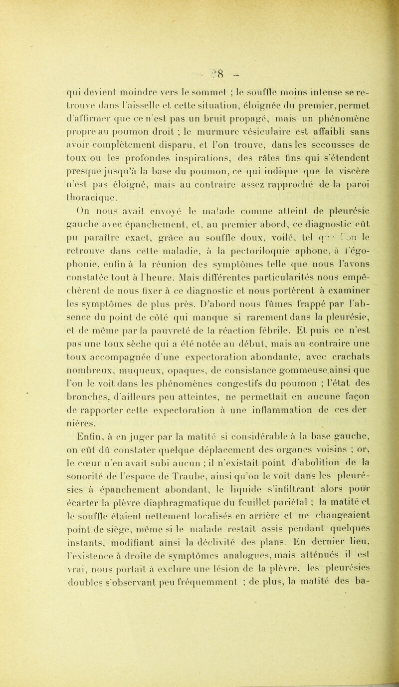 08 qui devient moindre vers le sommet ; le souffle moins intense se re- trouve dans l’aisselle et cette situation, éloignée du premier, permet d’affirmer que ce n’est pas un bruit propagé, mais un phénomène propre au poumon droit ; le murmure vésiculaire est affaibli sans avoir complètement disparu, et l’on trouve, dans les secousses de toux ou les profondes inspirations, des râles fins qui s’étendent presque jusqu’à la base du poumon, ce qui indique que le viscère n'est pas éloigné, mais au contraire assez rapproché de la paroi thoracique. On nous avait envoyé le malade comme atteint de pleurésie gauche avec épanchement, et, au premier abord, ce diagnostic eût pu paraître exact, grâce au souffle doux, voilé, tel qeIon le retrouve dans cette maladie, à la pectoriloquie aphone, à i’égo- phonie, enfin à la réunion des symptômes telle que nous l’avons constatée tout à l'heure. Mais différentes particularités nous empê- chèrent de nous fixer à ce diagnostic et nous portèrent à examiner les symptômes de plus près. D'abord nous fûmes frappé par l’ab- sence du point de côté qui manque si rarement dans la pleurésie, et de même parla pauvreté de la réaction fébrile. Et puis ce n'est pas une toux sèche qui a été notée au début, mais au contraire une toux accompagnée d’une expectoration abondante, avec crachats nombreux, muqueux, opaques, de consistance gommeuse ainsi que l'on le voit dans les phénomènes congestifs du poumon ; l’état des bronches, d’ailleurs peu atteintes, ne permettait en aucune façon de rapporter cette expectoration à une inflammation de ces der nières. Enfin, à en juger par la matité si considérable à la base gauche, on eût dû constater quelque déplacement des organes voisins ; or, le cœur n’en avait subi aucun ; il n’existait point d'abolition de la sonorité de l'espace de Traube, ainsi qu’on le voit dans les pleuré- sies à épanchement abondant, le liquide s’infiltrant alors pour écarter la plèvre diaphragmatique du feuillet pariétal ; la matité et le souffle étaient nettement localisés en arrière et ne changeaient point de siège, même si le malade restait assis pendant quelques instants, modifiant ainsi la déclivité des plans. En dernier lieu, l’existence à droite de symptômes analogues, mais atténués il est vrai, nous portait à exclure une lésion de la plèvre, les pleurésies doubles s’observant peu fréquemment ; de plus, la matité des ba-