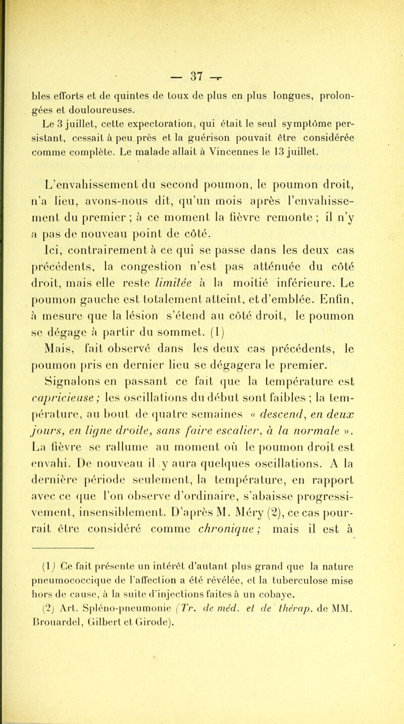 blés efforts et de quintes de toux de plus en plus longues, prolon- gées et douloureuses. Le 3 juillet, cette expectoration, qui était le seul symptôme per- sistant, cessait à peu près et la guérison pouvait être considérée comme complète. Le malade allait à Vincennes le 13 juillet. L’envahissemenf du second poumon, le poumon droit, n’a lieu, avons-nous dit, qu’un mois après l’envahisse- ment du premier; à ce moment la lièvre remonte; il n’y a pas de nouveau point de côté. Ici, contrairement à ce qui se passe dans les deux cas précédents, la congestion n’est pas atténuée du côté droit, mais elle reste limitée à la moitié inférieure. Le poumon gauche est totalement atteint, et d’emblée. Enfin, à mesure que la lésion s’étend au côté droit, le poumon se dégage à partir du sommet. (1) Mais, fait observé dans les deux cas précédents, le poumon pris en dernier lieu se dégagera le premier. Signalons en passant ce fait que la température est capricieuse ; les oscillations du début sont faibles ; la tem- pérature, au bout de quatre semaines « descend, en deux jours, en ligne droite, sans faire escalier, à la normale ». La fièvre se rallume au moment où le poumon droit est envahi. De nouveau il y aura quelques oscillations. A la dernière période seulement, la température, en rapport avec ce que l’on observe d’ordinaire, s’abaisse progressi- vement, insensiblement. D’après M. Méry (2), ce cas pour- rait être considéré comme chronique ; mais il est à flj Ce fait présente un intérêt d’autant plus grand que la nature pneumococcique de l'affection a été révélée, et la tuberculose mise hors de cause, à la suite d'injections faites à un cobaye. (2) Art. Spléno-pneumonie (Tr. de méd. et de thérap. de MM. Brouardel, Gilbert ctGirode).