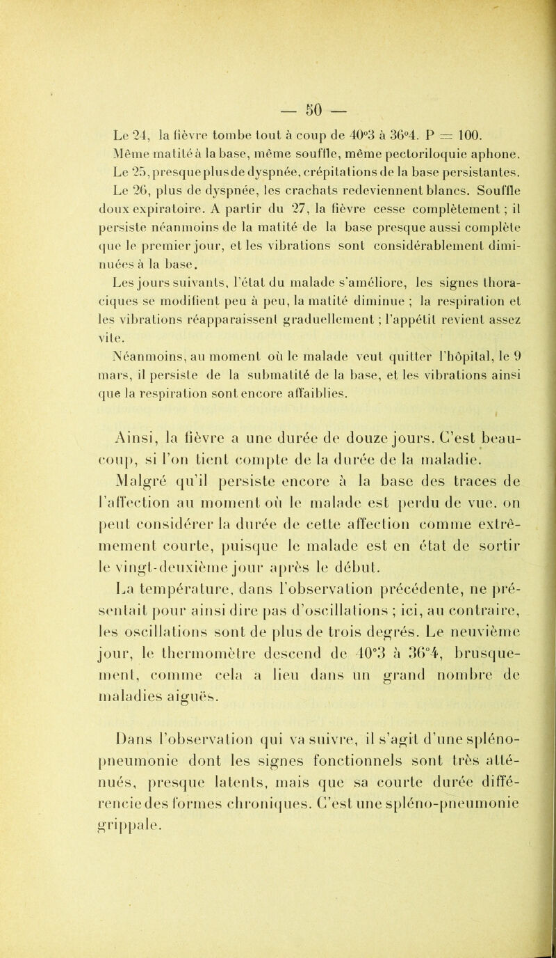 Le 24, la fièvre tombe tout à coup de 40°3 à 36°4. P — 100. Même matité à la base, même souffle, même pectoriloquie aphone. Le 25, presque plus de dyspnée, crépitations de la base persistantes. Le 26, plus de ctyspnée, les crachats redeviennent blancs. Souffle doux expiratoire. A partir du 27, la fièvre cesse complètement; il persiste néanmoins de la matité de la base presque aussi complète que le premier jour, et les vibrations sont considérablement dimi- nuées à la base. Les jours suivants, l’état du malade s’améliore, les signes thora- ciques se modifient peu à peu, la matité diminue ; la respiration et les vibrations réapparaissent graduellement ; l’appétit revient assez vite. Néanmoins, au moment ou le malade veut quitter l’hôpital, le 9 mars, il persiste de la submatité de la base, et les vibrations ainsi que la respiration sont encore affaiblies. Ainsi, la lièvre a une durée de douze jours. C’est beau- coup, si l’on tient compte de la durée de la maladie. Malgré qu’il persiste encore à la base des traces de l’affection au moment où le malade est perdu de vue. on peut considérer la durée de cette affection comme extrê- mement courte, puisque le malade est en état de sortir le vingt-deuxième jour après le début. La température, dans l’observation précédente, ne pré- sentait pour ainsi dire pas d’oscillations ; ici, au contraire, les oscillations sont de plus de trois degrés. Le neuvième jour, le thermomètre descend de 40°3 à 36°4, brusque- ment, comme cela a lieu dans un grand nombre de maladies aiguës. Dans l’observation qui va suivre, il s’agit d’une spléno- pneumonie dont les signes fonctionnels sont très atté- nués, presque latents, mais que sa courte durée diffé- rencie des formes chroniques. C’est une spléno-pneumonie grippale.