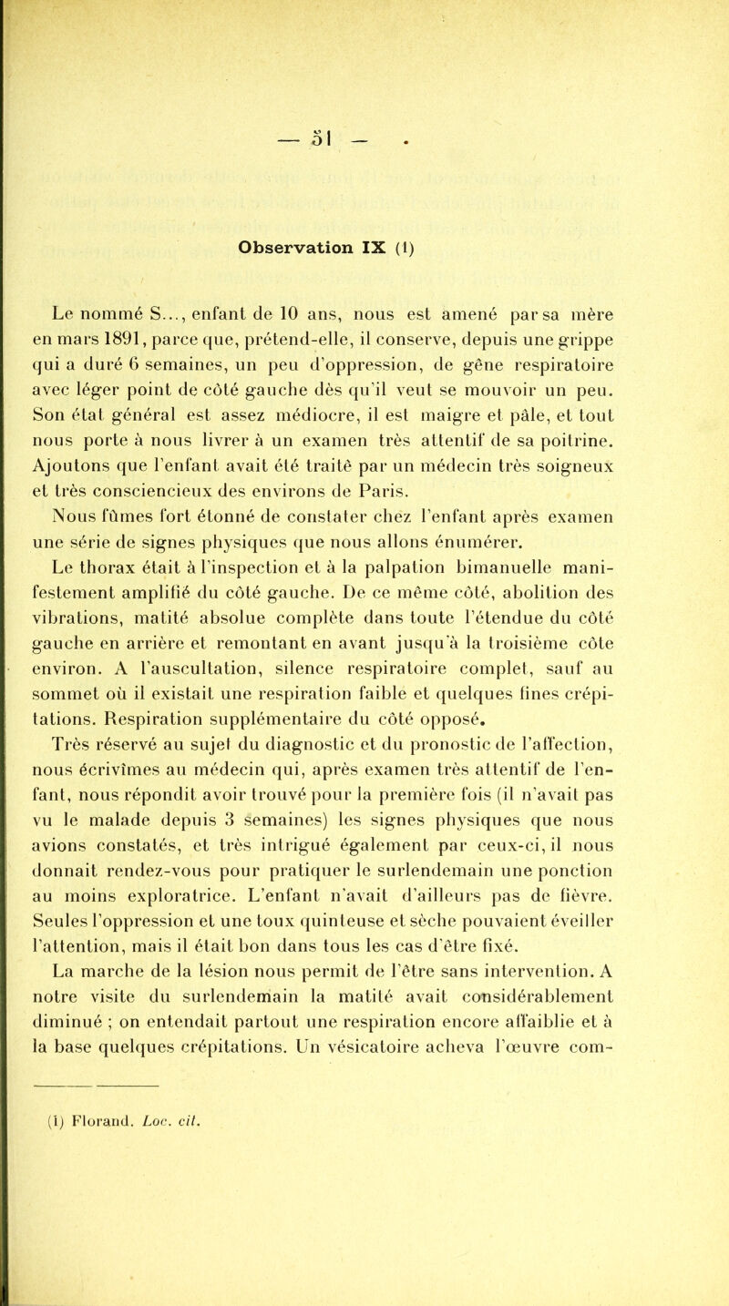 Le nommé S..., enfant de 10 ans, nous est amené par sa mère en mars 1891, parce que, prétend-elle, il conserve, depuis une grippe qui a duré 6 semaines, un peu d’oppression, de gêne respiratoire avec léger point de côté gauche dès qu’il veut se mouvoir un peu. Son état général est assez médiocre, il est maigre et pâle, et tout nous porte à nous livrer à un examen très attentif de sa poitrine. Ajoutons que l’enfant avait été traité par un médecin très soigneux et très consciencieux des environs de Paris. Nous fûmes fort étonné de constater chez l’enfant après examen une série de signes physiques que nous allons énumérer. Le thorax était à l’inspection et à la palpation bimanuelle mani- festement amplifié du côté gauche. De ce même côté, abolition des vibrations, matité absolue complète dans toute l’étendue du côté gauche en arrière et remontant en avant jusqu a la troisième côte environ. A l’auscultation, silence respiratoire complet, sauf au sommet où il existait une respiration faible et quelques fines crépi- tations. Respiration supplémentaire du côté opposé. Très réservé au sujet du diagnostic et du pronostic de l’affection, nous écrivîmes au médecin qui, après examen très attentif de l’en- fant, nous répondit avoir trouvé pour la première fois (il n’avait pas vu le malade depuis 3 semaines) les signes physiques que nous avions constatés, et très intrigué également par ceux-ci, il nous donnait rendez-vous pour pratiquer le surlendemain une ponction au moins exploratrice. L’enfant n’avait d’ailleurs pas de fièvre. Seules l’oppression et une toux quinteuse et sèche pouvaient éveiller l’attention, mais il était bon dans tous les cas d’être fixé. La marche de la lésion nous permit de l’être sans intervention. A notre visite du surlendemain la matité avait considérablement diminué ; on entendait partout une respiration encore affaiblie et à la base quelques crépitations. Un vésicatoire acheva l’œuvre com- (1) Florand. Loc. cit.