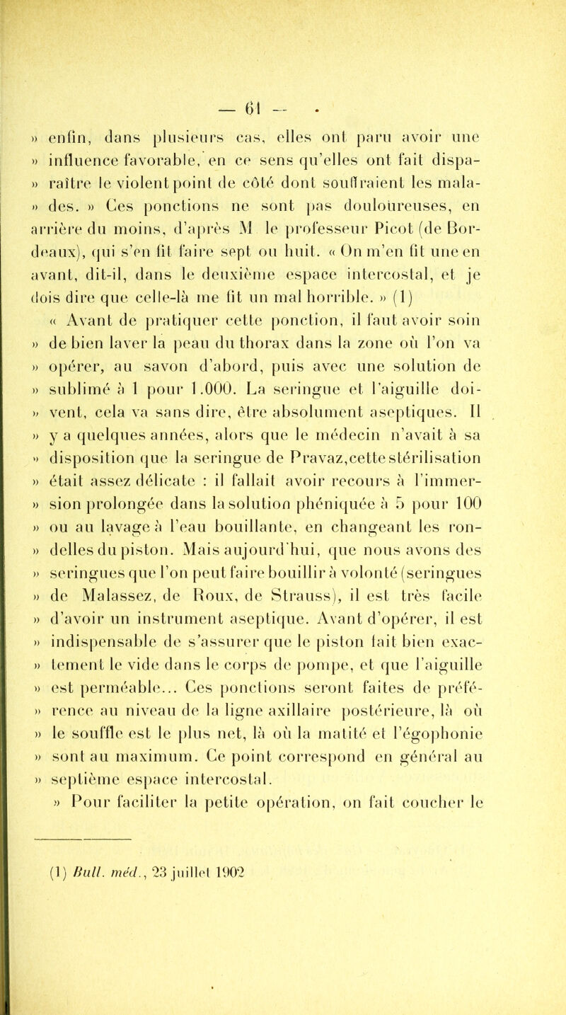 » enfin, dans plusieurs cas, elles ont paru avoir une » influence favorable, en ce sens qu’elles ont fait dispa- » raître le violent point de côté dont souffraient les mala- » des. » Ces ponctions ne sont pas douloureuses, en arrière du moins, d’après M le professeur Picot (de Bor- deaux), qui s’en fit faire sept ou huit. « On m’en fit une en avant, dit-il, dans le deuxième espace intercostal, et je dois dire que celle-là me lit un mal horrible. » (1) <( Avant de pratiquer cette ponction, il faut avoir soin » de bien laver la peau du thorax dans la zone où l’on va » opérer, au savon d’abord, puis avec une solution de » sublimé à 1 pour 1.000. La seringue et l’aiguille doi- » vent, cela va sans dire, être absolument aseptiques. Il » y a quelques années, alors que le médecin n’avait à sa » disposition que la seringue de Pravaz,cette stérilisation » était assez délicate : il fallait avoir recours à l’immer- » sion prolongée dans la solution phéniquée à 5 pour 100 » ou au lavage à l’eau bouillante, en changeant les ron- » déliés du piston. Mais aujourd’hui, que nous avons des » seringues que l’on peut faire bouillir à volonté (seringues » de Ma lassez, de Roux, de Strauss), il est très facile » d’avoir un instrument aseptique. Avant d’opérer, il est » indispensable de s’assurer que le piston tait bien exac- » tement le vide dans le corps de pompe, et que l’aiguille » est perméable... Ces ponctions seront faites de préfé- » rence au niveau de la ligne axillaire postérieure, là où » le souffle est le plus net, là où la matité et l’égophonie » sont au maximum. Ce point correspond en général au » septième espace intercostal. » Pour faciliter la petite opération, on fait coucher le (1) Bull. méd., 23 juillet 1902