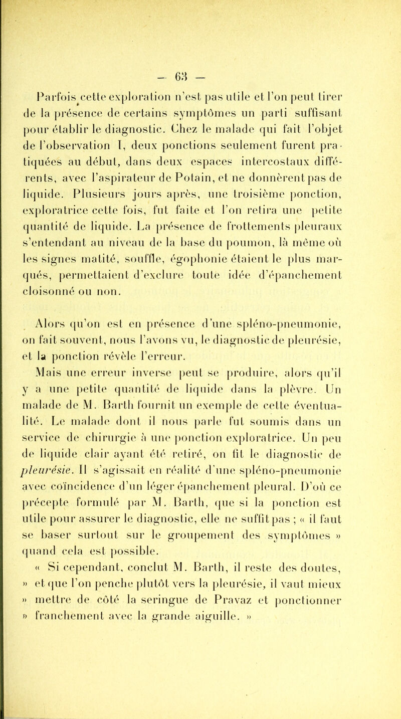 e:j> - Parfois cette exploration n’est pas utile et l’on peut tirer de la présence de certains symptômes un parti suffisant pour établir le diagnostic. Chez le malade qui fait l’objet de l’observation ï, deux ponctions seulement furent pra- tiquées au début, dans deux espaces intercostaux diffé- rents, avec l’aspirateur de Potain, et ne donnèrent pas de liquide. Plusieurs jours après, une troisième ponction, exploratrice cette fois, fut faite et l’on retira une petite quantité de liquide. La présence de frottements pleuraux s’entendant au niveau de la base du poumon, là même où les signes matité, souffle, égophonie étaient le plus mar- qués, permettaient d’exclure toute idée d’épanchement cloisonné ou non. Alors qu’on est en présence d’une spléno-pneumonie, on fait souvent, nous l’avons vu, le diagnostic de pleurésie, et la ponction révèle l’erreur. Mais une erreur inverse peut se produire, alors qu’il y a une petite quantité de liquide dans la plèvre. Un malade de M. Bartli fournit un exemple de cette éventua- lité. Le malade dont il nous parle fut soumis dans un service de chirurgie à une ponction exploratrice. Un peu de liquide clair ayant été retiré, on fit le diagnostic de pleurésie. Il s’agissait en réalité d’une spléno-pneumonie avec coïncidence d’un léger épanchement pleural. D’où ce précepte formulé par M. Barth, que si la ponction est utile pour assurer le diagnostic, elle ne suffit pas ; « il faut se baser surtout sur le groupement des symptômes » quand cela est possible. « Si cependant, conclut M. Barth, il reste des doutes, » et que l’on penche plutôt vers la pleurésie, il vaut mieux » mettre de côté la seringue de Pravaz et ponctionner » franchement avec la grande aiguille. »