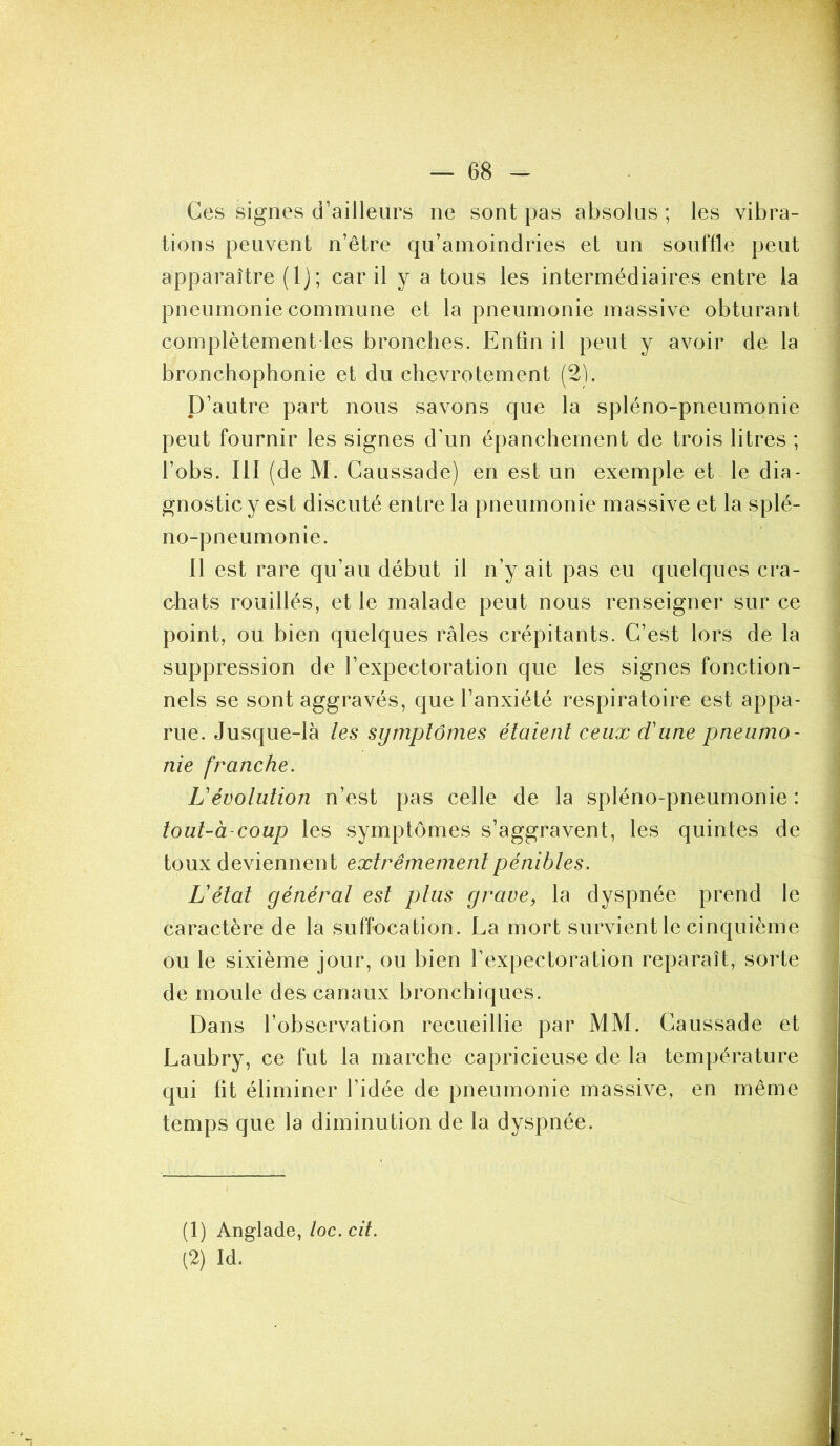 Ces signes d’ailleurs ne sont pas absolus ; les vibra- tions peuvent n’être qu’amoindries et un souffle peut apparaître (Ij; car il y a tous les intermédiaires entre la pneumonie commune et la pneumonie massive obturant complètement les bronches. Enfin il peut y avoir de la bronchophonie et du chevrotement (2). D’autre part nous savons que la spléno-pneumonie peut fournir les signes d’un épanchement de trois litres ; l’obs. 111 (de M. Caussade) en est un exemple et le dia- gnostic y est discuté entre la pneumonie massive et la splé- no-pneumonie. 11 est rare qu’au début il n’y ait pas eu quelques cra- chats rouillés, et le malade peut nous renseigner sur ce point, ou bien quelques râles crépitants. C’est lors de la suppression de l’expectoration que les signes fonction- nels se sont aggravés, que l’anxiété respiratoire est appa- rue. Jusque-là les symptômes étaient ceux d'une pneumo- nie franche. L'évolution n’est pas celle de la spléno-pneumonie : tout-à-coup les symptômes s’aggravent, les quintes de toux deviennent extrêmement pénibles. L'état général est plus grave, la dyspnée prend le caractère de la suffocation. La mort survient le cinquième ou le sixième jour, ou bien l’expectoration reparaît, sorte de moule des canaux bronchiques. Dans l’observation recueillie par MM. Caussade et Laubry, ce fut la marche capricieuse de la température qui fit éliminer l’idée de pneumonie massive, en même temps que la diminution de la dyspnée. (1) Anglade, toc. cil. (2) Id.