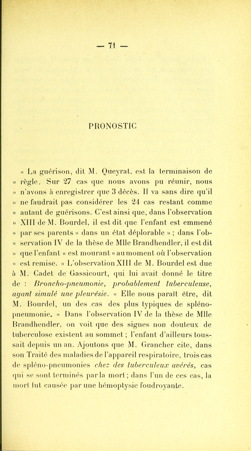 PRONOSTIC « La guérison, dit M. Queyrat, est la terminaison de » règle. Sur 27 cas que nous avons pu réunir, nous » n’avons à enregistrer que 3 décès. Il va sans dire qu’il » ne faudrait pas considérer les 24 cas restant comme » autant de guérisons. C’est ainsi que, dans l’observation » XIII deM. Bourdel, il est dit que l’enfant est emmené »> par ses parents « dans un état déplorable » ; dans l’ob- » servation IV de la thèse de Mlle Brandhendler, il est dit » que l’enfant « est mourant » au moment où l’observation » est remise. » L’observation XIII de M. Bourdel est due à M. Cadet de Gassicourt, qui lui avait donné le titre de : Broncho-pneumonie, probablement tuberculeuse, ayant simulé une pleurésie. « Elle nous paraît être, dit M. Bourdel, un des cas des plus typiques de spléno- pneumonie. » Dans l’observation IV de la thèse de Mlle Brandhendler, on voit que des signes non douteux de tuberculose existent au sommet ; l’enfant d’ailleurs tous- sait depuis un an. Ajoutons que M. Grancher cite, dans son Traité des maladies de l’appareil respiratoire, trois cas de spléno-pneumonies chez des tuberculeux avérés, cas qui se sont terminés parla mort; dans l’un de ces cas, la mort lut causée par une hémoptysie foudroyante.