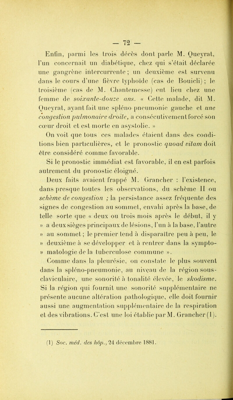 Enfin, parmi les trois décès dont parle M. Queyrat, l’un concernait un diabétique, chez qui s’était déclarée une gangrène intercurrente ; un deuxième est survenu dans le cours d’une fièvre typhoïde (cas de Bouicli) ; le troisième (cas de M. Chanternesse) eut lieu chez une femme de soixante-douze ans. « Cette malade, dit M. Queyrat, ayant fait une spléno pneumonie gauche et une congestion pulmonaire droite, a consécutivement forcé son cœur droit et est morte en asystolie. » On voit que tous ces malades étaient dans des condi- tions bien particulières, et le pronostic quoad vitam doit être considéré comme favorable. Si le pronostic immédiat est favorable, il en est parfois autrement du pronostic éloigné. Deux faits avaient frappé M. Grancher : l’existence, dans presque toutes les observations, du schème II ou schème de congestion ; la persistance assez fréquente des signes de congestion au sommet, envahi après la base, de telle sorte que « deux ou trois mois après le début, il y » a deux sièges principaux de lésions, l’un à la base, l’autre » au sommet; le premier tend à disparaître peu à peu, le » deuxième à se développer et à rentrer dans la sympto- » matologie de la tuberculose commune ». Comme dans la pleurésie, on constate le plus souvent dans la spléno-pneumonie, au niveau de la région sous- claviculaire, une sonorité à tonalité élevée, le skodisme. Si la région qui fournit une sonorité supplémentaire ne présente aucune altération pathologique, elle doit fournir aussi une augmentation supplémentaire de la respiration et des vibrations. C’est une loi établie par M. Grancher (I). (1) Soc. méd. des hôp.,2i décembre 1881.