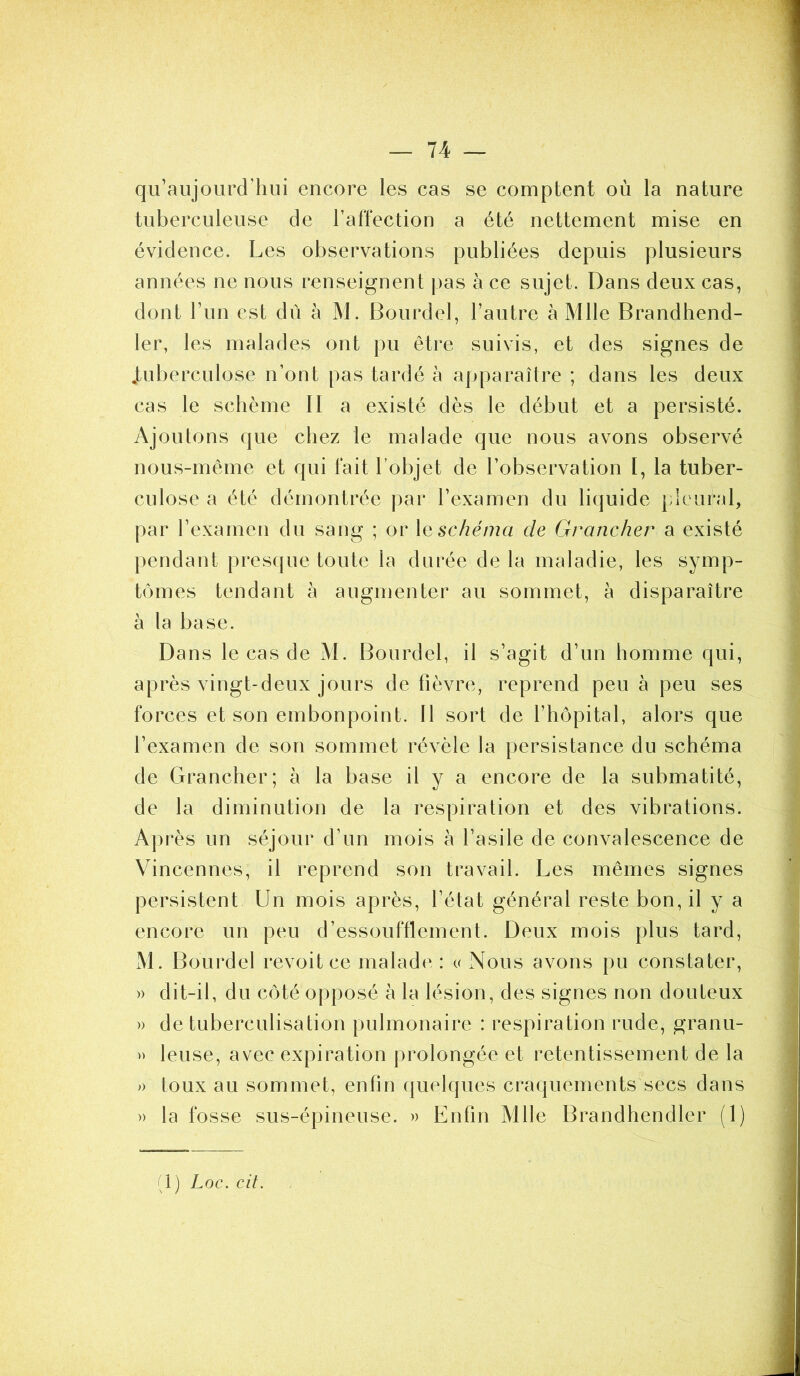 qu’aujourd’hui encore les cas se comptent où la nature tuberculeuse de l’affection a été nettement mise en évidence. Les observations publiées depuis plusieurs années ne nous renseignent pas à ce sujet. Dans deux cas, dont l’un est dû à M. Bourdel, l’autre à Mlle Brandhend- ler, les malades ont pu être suivis, et des signes de .tuberculose n’ont pas tardé à apparaître ; dans les deux cas le schème II a existé dès le début et a persisté. Ajoutons que chez le malade que nous avons observé nous-même et qui fait l’objet de l’observation 1, la tuber- culose a été démontrée par l’examen du liquide pleural, par l’examen du sang ; or 1 e schéma de Grancher a existé pendant presque toute la durée delà maladie, les symp- tômes tendant à augmenter au sommet, à disparaître à la base. Dans le cas de M. Bourdel, il s’agit d’un homme qui, après vingt-deux jours de fièvre, reprend peu à peu ses forces et son embonpoint. 11 sort de l’hôpital, alors que l’examen de son sommet révèle la persistance du schéma de Grancher; à la base il y a encore de la submatité, de la diminution de la respiration et des vibrations. Après un séjour d’un mois à l’asile de convalescence de Vincennes, il reprend son travail. Les mêmes signes persistent Un mois après, l’état général reste bon, il y a encore un peu d’essoufflement. Deux mois plus tard, M. Bourdel revoit ce malade : « Nous avons pu constater, » dit-il, du côté opposé à la lésion, des signes non douteux » de tuberculisation pulmonaire : respiration rude, granu- » leuse, avec expiration prolongée et retentissement de la » toux au sommet, enfin quelques craquements secs dans » la fosse sus-épineuse. » Entin Mlle Brandhendler (1) (1) Loc. cit.