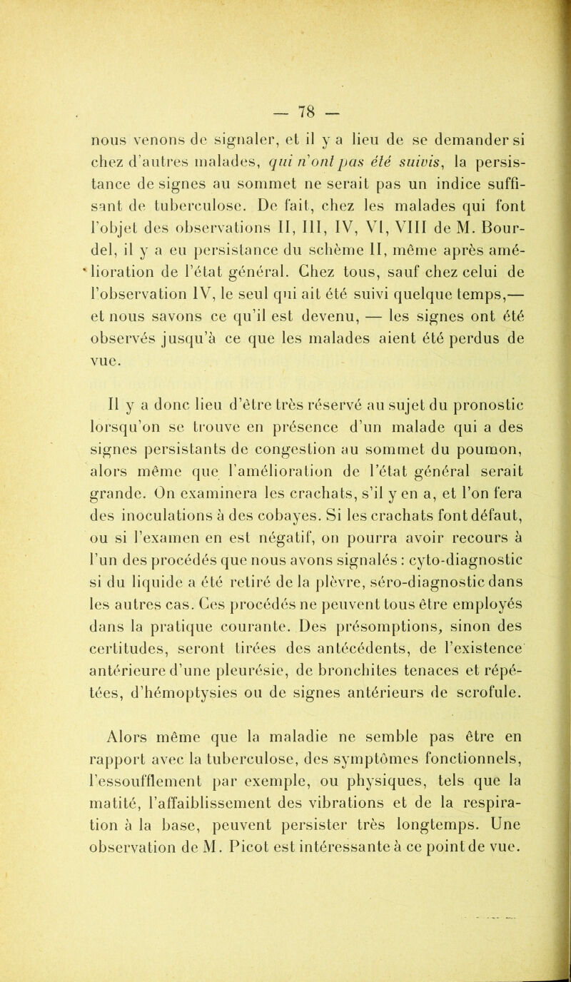 nous venons de signaler, et il y a lieu de se demander si chez d’autres malades, qui n ont pas été suivis, la persis- tance de signes au sommet ne serait pas un indice suffi- sant de tuberculose. De fait, chez les malades qui font l'objet des observations II, III, IV, VI, VIII de M. Bour- del, il y a eu persistance du schème II, même après amé- * lioration de l’état général. Chez tous, sauf chez celui de l’observation IV, le seul qui ait été suivi quelque temps,— et nous savons ce qu’il est devenu, — les signes ont été observés jusqu’à ce que les malades aient été perdus de vue. Il y a donc lieu d’être très réservé au sujet du pronostic lorsqu’on se trouve en présence d’un malade qui a des signes persistants de congestion au sommet du poumon, alors même que l’amélioration de l’état général serait grande. On examinera les crachats, s’il y en a, et l’on fera des inoculations à des cobayes. Si les crachats font défaut, ou si l’examen en est négatif, on pourra avoir recours à l’un des procédés que nous avons signalés : cyto-diagnostic si du liquide a été retiré de la plèvre, séro-diagnostic dans les autres cas. Ces procédés ne peuvent tous être employés dans la pratique courante. Des présomptions, sinon des certitudes, seront tirées des antécédents, de l’existence antérieure d’une pleurésie, de bronchites tenaces et répé- tées, d’hémoptysies ou de signes antérieurs de scrofule. Alors même que la maladie ne semble pas être en rapport avec la tuberculose, des symptômes fonctionnels, l’essoufflement par exemple, ou physiques, tels que la matité, l’affaiblissement des vibrations et de la respira- tion à la base, peuvent persister très longtemps. Une observation de M. Picot est intéressante à ce point de vue.