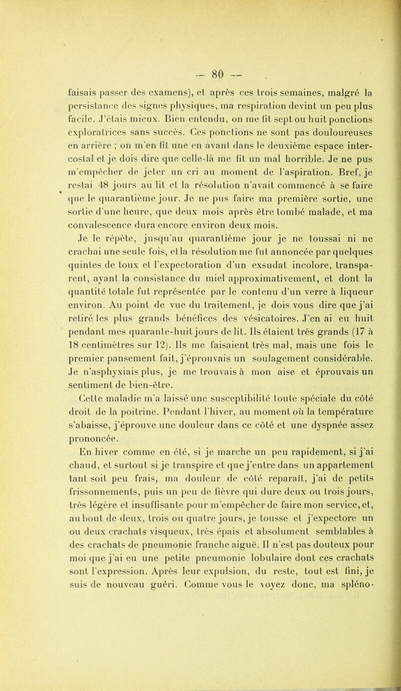 faisais passer des examens), et après ces trois semaines, malgré la persistance des signes physiques, ma respiration devint un peu plus facile. J’étais mieux. Bien entendu, on me lit sept ou huit ponctions exploratrices sans succès. Ces ponctions ne sont pas douloureuses en arrière ; on m’en fit une en avant dans le deuxième espace inter- costal et je dois dire que celle-là me fit un mal horrible. Je ne pus m’empêcher de jeter un cri au moment de l’aspiration. Bref, je restai 48 jours au lit et la résolution n’avait commencé à se faire que le quarantième jour. Je ne pus faire ma première sortie, une sortie d’une heure, que deux mois après être tombé malade, et ma convalescence dura encore environ deux mois. Je le répète, jusqu’au quarantième jour je ne toussai ni ne crachai une seule fois, etla résolution me fut annoncée par quelques quintes de toux et l’expectoration d’un exsudât incolore, transpa- rent, ayant la consistance du miel approximativement, et dont la quantité totale fut représentée par le contenu d’un verre à liqueur environ. Au point de vue du traitement, je dois vous dire que j’ai retiré les plus grands bénéfices des vésicatoires. J’en ai eu huit pendant mes quarante-huit jours délit. Ils étaient très grands (17 à 18 centimètres sur 12). Ils me faisaient très mal, mais une fois le premier pansement fait, j’éprouvais un soulagement considérable. Je n’asphyxiais plus, je me trouvais à mon aise et éprouvais un sentiment de bien-être. Cette maladie m’a laissé une susceptibilité toute spéciale du côté droit de la poitrine. Pendant l’hiver, au moment où la température s’abaisse, j’éprouve une douleur dans ce côté et une dyspnée assez prononcée. En hiver comme en été, si je marche un peu rapidement, si j’ai chaud, et surtout si je transpire et que j’entre dans un appartement tant soit peu frais, ma douleur de côté reparaît, j’ai de petits frissonnements, puis un peu de fièvre qui dure deux ou trois jours, très légère et insuffisante pour m’empêcher de faire mon service, et, au bout de deux, trois ou quatre jours, je tousse et j’expectore un ou deux crachats visqueux, très épais et absolument semblables à des crachats de pneumonie franche aiguë. Il n’est pas douteux pour moi que j’ai eu une petite pneumonie lobulaire dont ces crachats sont l’expression. Après leur expulsion, du reste, tout est fini, je suis de nouveau guéri. Comme vous le \oyez donc, ma spléno- üJUPPST'