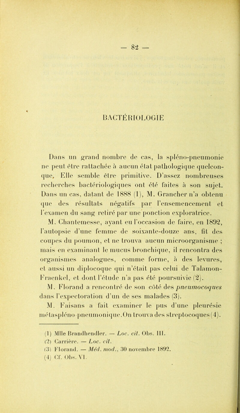 BACTÉRIOLOGIE Dans un grand nombre de cas, la spléno-pneumonie ne peut être rattachée à aucun état pathologique quelcon- que. Elle semble être primitive. D’assez nombreuses recherches bactériologiques ont été faites à son sujet. Dans un cas, datant de 1888 (1), M. Grancher n’a obtenu que des résultats négatifs par l’ensemencement et l’examen du sang retiré par une ponction exploratrice. M. Chantemesse, ayant eu l’occasion de faire, en 1892, l’autopsie d’une femme de soixante-douze ans, fit des coupes du poumon, et ne trouva aucun microorganisme ; mais en examinant le mucus bronchique, il rencontra des organismes analogues, comme forme, à des levures, et aussi un diplocoque qui n’était pas celui de Talamon- Fraenkel, et dont l’étude n’a pas été poursuivie (2). M. Florand a rencontré de son côté des pneumocoques dans l’expectoration d’un de ses malades (3). M. Faisans a fait examiner le pus d’une pleurésie métaspléno pneumonique.On trouva des streptocoques (4). (1) Mlle Brandhendler. — Loc. cit. Obs. III. (2) Carrière. — Loc. cit. (3) Florand. — Méd. mod., 30 novembre 1892.