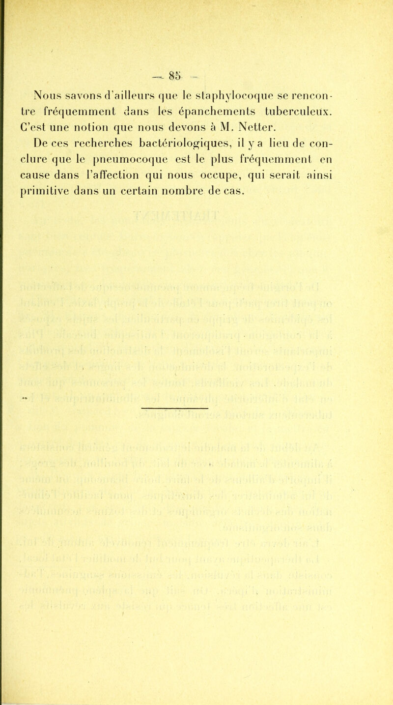 Nous savons d’ailleurs que le staphylocoque se rencon- tre fréquemment dans les épanchements tuberculeux. C’est une notion que nous devons à M. Netter. De ces recherches bactériologiques, il y a lieu de con- clure que le pneumocoque est le plus fréquemment en cause dans l’affection qui nous occupe, qui serait ainsi primitive dans un certain nombre de cas. A. y.