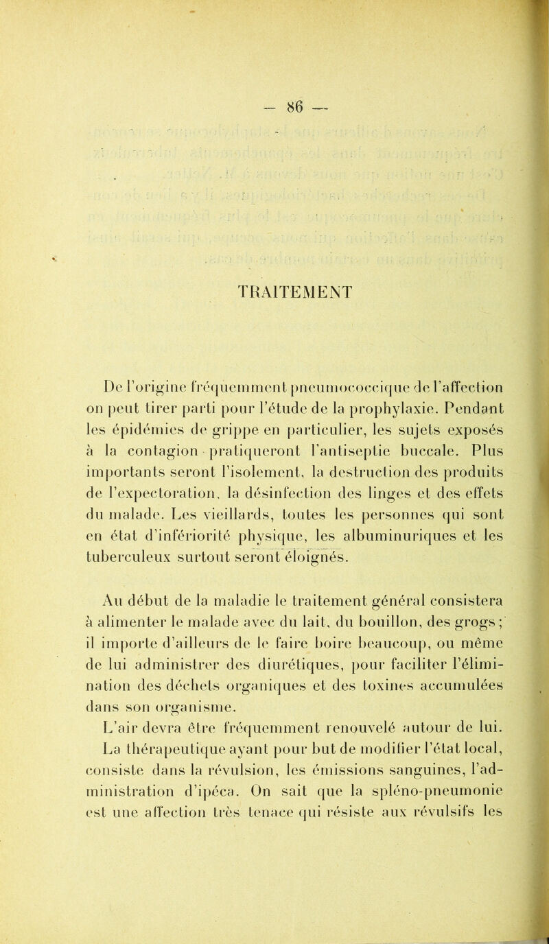 TRAITEMENT De l’origine fréquemment pneumococcique de l’affection on peut tirer parti pour l’étude de la prophylaxie. Pendant les épidémies de grippe en particulier, les sujets exposés à la contagion pratiqueront l’antiseptie buccale. Plus importants seront l’isolement, la destruction des produits de l’expectoration. la désinfection des linges et des effets du malade. Les vieillards, toutes les personnes qui sont en état d’infériorité physique, les albuminuriques et les tuberculeux surtout seront éloignés. Au début de la maladie le traitement général consistera à alimenter le malade avec du lait, du bouillon, des grogs ; il importe d’ailleurs de le faire boire beaucoup, ou même de lui administrer des diurétiques, pour faciliter l’élimi- nation des déchets organiques et des toxines accumulées dans son organisme. O L’air devra être fréquemment renouvelé autour de lui. La thérapeutique ayant pour but de modifier l’état local, consiste dans la révulsion, les émissions sanguines, l’ad- ministration d’ipéca. On sait que la spléno-pneumonie est une affection très tenace qui résiste aux révulsifs les