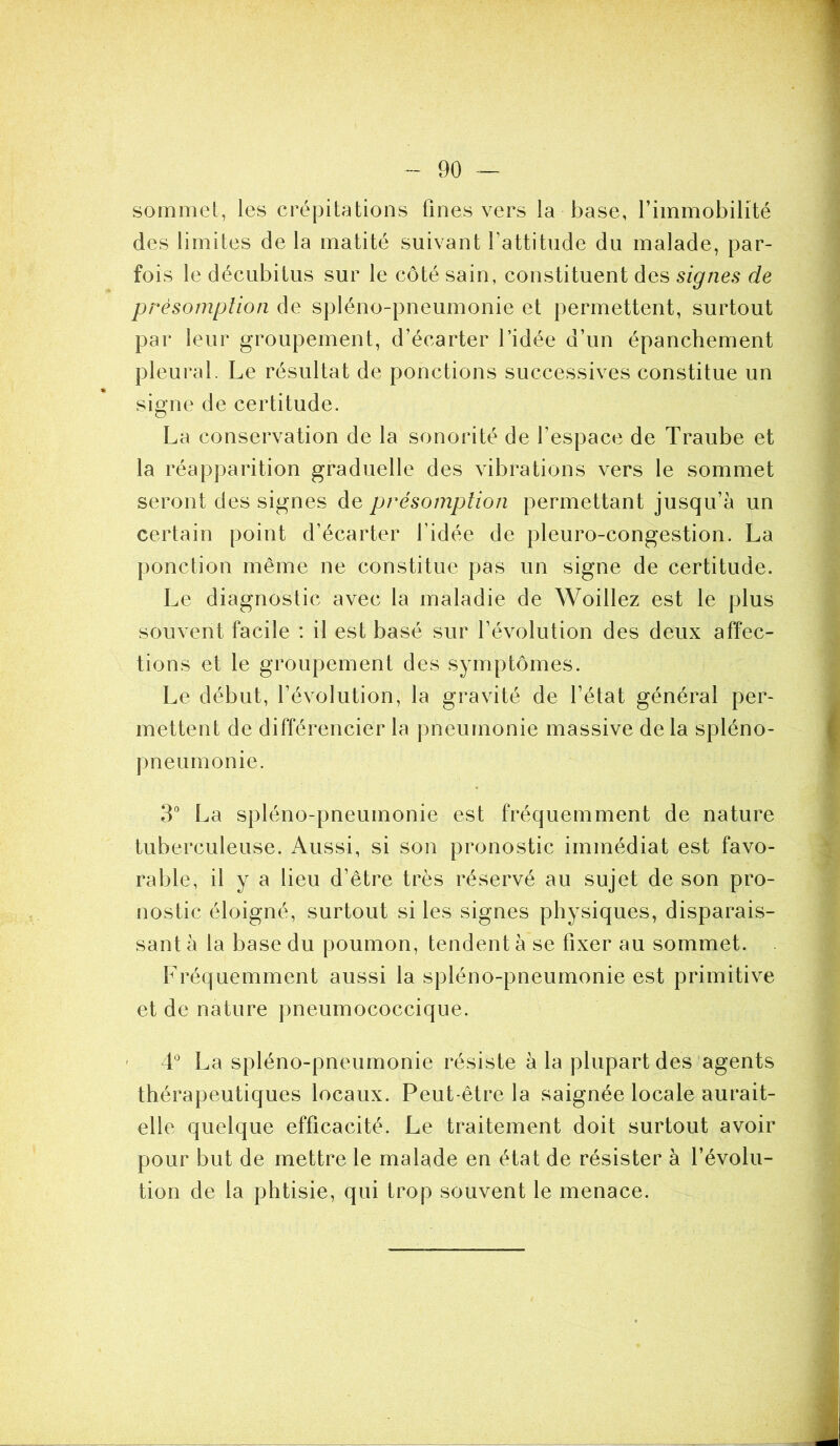 sommet, les crépitations fines vers la base, l’immobilité des limites de la matité suivant l’attitude du malade, par- fois le décubitus sur le côté sain, constituent des signes de présomption de spiéno-pneumonie et permettent, surtout par leur groupement, d’écarter l’idée d’un épanchement pleural. Le résultat de ponctions successives constitue un » # signe de certitude. La conservation de la sonorité de l’espace de Traube et la réapparition graduelle des vibrations vers le sommet seront des signes de présomption permettant jusqu’à un certain point d’écarter l’idée de pleuro-congestion. La ponction même ne constitue pas un signe de certitude. Le diagnostic avec la maladie de Woillez est le plus souvent facile : il est basé sur l’évolution des deux affec- tions et le groupement des symptômes. Le début, l’évolution, la gravité de l’état général per- mettent de différencier la pneumonie massive de la spléno- pneumonie. 3° La spiéno-pneumonie est fréquemment de nature tuberculeuse. Aussi, si son pronostic immédiat est favo- rable, il y a lieu d’être très réservé au sujet de son pro- nostic éloigné, surtout si les signes physiques, disparais- sant à la base du poumon, tendent à se fixer au sommet. Fréquemment aussi la spiéno-pneumonie est primitive et de nature pneumococcique. • 4° La spiéno-pneumonie résiste à la plupart des agents thérapeutiques locaux. Peut-être la saignée locale aurait- elle quelque efficacité. Le traitement doit surtout avoir pour but de mettre le malade en état de résister à l’évolu- tion de la phtisie, qui trop souvent le menace.