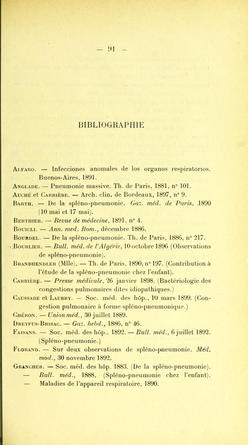 BIBLIOGRAPHIE Alfaro. — Infecciones anomales de los organos respiratorios. Buenos-Aires, 1891. Anglade. — Pneumonie massive. Th. de Paris, 1881, n° 101. Auché et Carrière. — Arch. clin, de Bordeaux, 1897, n° 9. Barth. — De la spléno-pneumonie. Gaz. méd. de Paris, 1890 (10 mai et 17 mai). Berthier. — Revue de médecine, 1891, n° 4. Bouicli. — Ann. med. Rom., décembre 1886. Bourdel. — De la spléno-pneumonie. Th. de Paris, 1886, n° 217. r.BouRLiER. — Rull. méd. de VAlgérie, 10 octobre 1896 (Observations de spléno-pneumonie). Brandhendler (Mlle). — Th. de Paris, 1890, n° 197. (Contribution à l’étude de la spléno-pneumonie chez l’enfant). Carrier^. — Presse médicale, 26 janvier 1898. (Bactériologie des congestions pulmonaires dites idiopathiques.) Caussade et Laubry. — Soc. méd. des hop., 10 mars 1899. (Con- gestion pulmonaire à forme spléno-pneumonique.) Chéron. — Union méd., 30 juillet 1889. Dreyfus-Brisac. — Gaz. hebd., 1886, n° 46. Faisans. — Soc. méd. des hôp., 1892. — Rull. méd., 6 juillet 1892. (Spléno-pneumonie.) Florand. — Sur deux observations de spléno-pneumonie. Méd. mod., 30 novembre 1892. Gràncher. — Soc. méd. des hôp. 1883. (De la spléno-pneumonie). — Bull, méd., 1888. (Spléno-pneumonie chez l’enfant). — Maladies de l’appareil respiratoire, 1890.